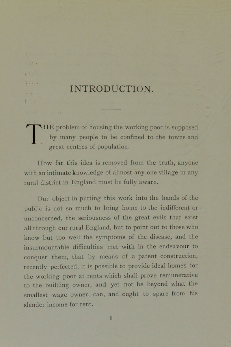 INTRODUCTION. ! The problem of housing the working poor is supposed by many people to be confined to the towns and great centres of population. How far this idea is removed from the truth, anyone with an intimate knowledge of almost any one village in any rural district in England must be fully aware. Our object in putting this work into the hands of the public is not so much to bring home to the indifferent or unconcerned, the seriousness of the great evils that exist all through our rural England, but to point out to those who know but too well the symptoms of the disease, and the insurmountable difficulties met with in the endeavour to conquer them, that by means of a patent construction, recently perfected, it is possible to provide ideal homes for the working poor at rents which shall prove remunerative to the building owner, and yet not be beyond what the smallest wage owner, can, and ought to spare from his slender income for rent.