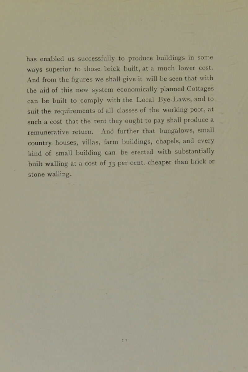 has enabled us successfully to produce buildings in some ways superior to those brick built, at a much lower cost. And from the figures we shall give it will be seen that with the aid of this new sy.stem economically planned Cottages can be built to comply with the Local Bye-Laws, and to suit the requirements of all classes of the working poor, at such a cost that the rent they ought to pay shall produce a remunerative return. .\nd further that bungalows, small country houses, villas, farm buildings, chapels, and every kind of small building can be erected with substantially built walling at a cost of 33 per cent, cheaper than brick or stone walling.