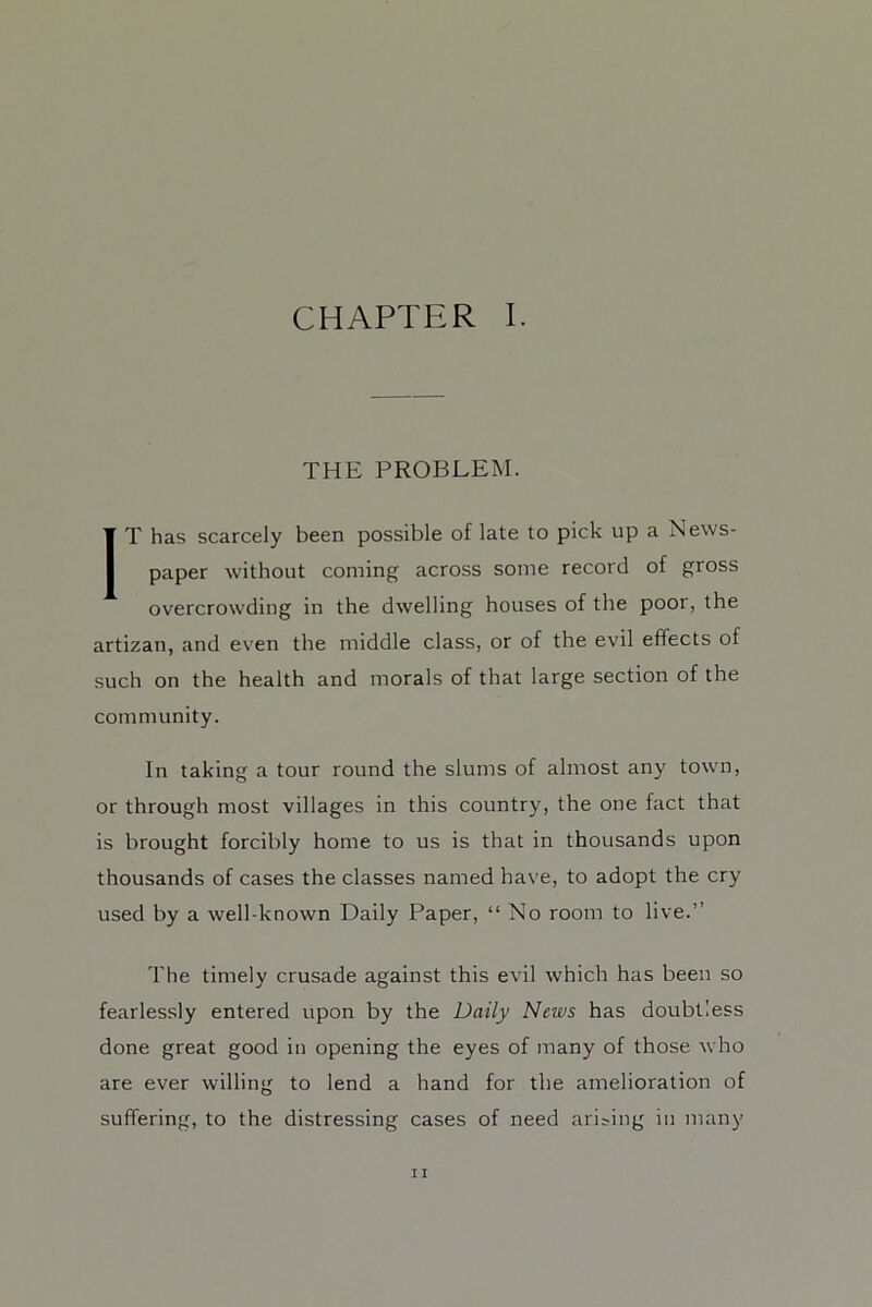THE PROBLEM. IT has scarcely been possible of late to pick up a News- paper without coming across some record of gross overcrowding in the dwelling houses of the poor, the artizan, and even the middle class, or of the evil effects of such on the health and morals of that large section of the community. In taking a tour round the slums of almost any town, or through most villages in this country, the one fact that is brought forcibly home to us is that in thousands upon thousands of cases the classes named have, to adopt the cry used by a well-known Daily Paper, “ No room to live.” The timely crusade against this evil which has been so fearlessly entered upon by the Daily News has doubtless done great good in opening the eyes of many of those who are ever willing to lend a hand for the amelioration of suffering, to the distressing cases of need arising in many