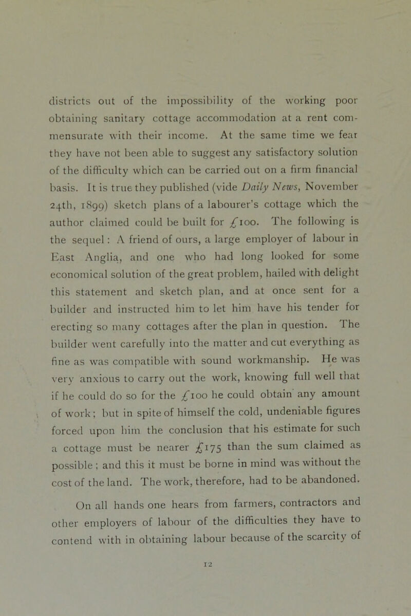 districts out of the impossibility of the working poor obtaining sanitary cottage accommodation at a rent com- mensurate with their income. At the same time we fear they have not been able to suggest any satisfactory solution of the difficulty which can be carried out on a firm financial basis. It is true they published (vide Daily News, November 24th, iHgg) sketch plans of a labourer’s cottage which the author claimed could be built for £100. The following is the sequel : A friend of ours, a large employer of labour in East Anglia, and one who had long looked for some economical solution of the great problem, hailed with delight this statement and sketch plan, and at once sent for a builder and instructed him to let him have his tender for erecting so many cottages after the plan in question. 1 he builder went carefully into the matter and cut everything as fine as was compatible with sound workmanship. He was verv anxious to carry out the work, knowing full well that if he could do so for the ;^ioo he could obtain any amount of work; but in spite of himself the cold, undeniable figures forced upon him the conclusion that his estimate for such a cottage must be nearer £175 than the sum claimed as possible ; and this it must be borne in mind was without the cost of the land. The work, therefore, had to be abandoned. On all hands one hears from farmers, contractors and other employers of labour of the difficulties they have to contend with in obtaining labour because of the scarcity of