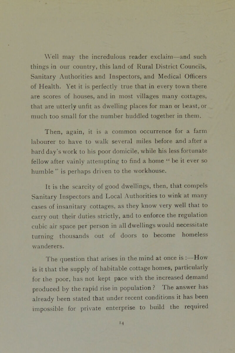 Well may the incredulous reader exclaim—and such things in our country, this land of Rural District Councils, Sanitary Authorities and Inspectors, and Medical Officers of Health. Vet it is perfectly true that in every town there are scores of houses, and in most villages many cottages, that are utterly unfit as dwelling places for man or beast, or much too small for the number huddled together in them. Then, again, it is a common occurrence for a farm labourer to have to walk several miles before and after a hard day’s work to his poor domicile, while his less fortunate fellow after vainly attempting to find a home “ be it ever so humble ” is perhaps driven to the workhouse. It is the scarcity of good dwellings, then, that compels Sanitary Inspectors and Local .Authorities to wink at many cases of insanitary cottages, as they know very well that to carry out their duties strictly, and to enforce the regulation cubic air space per person in all dwellings would necessitate turning thousands out of doors to become homeless wanderers. I'he (jnestion that arises in the mind at once is :—How is it that the supply of habitable cottage homes, particularly for the poor, has not kept pace with the increased demand produced by the rapid rise in population ? The answer has already been stated that under recent conditions it has been impossible for private enterprise to build the required