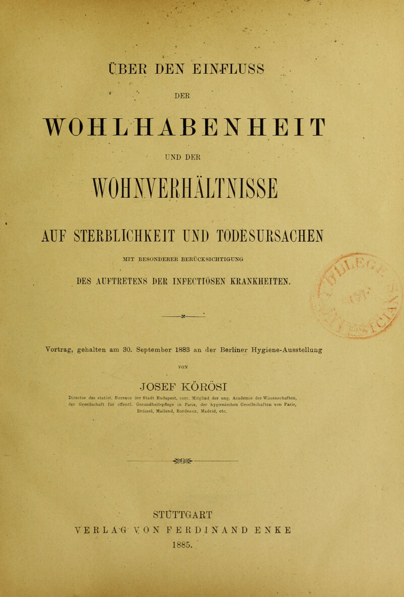 t ÜBER DEN EINFLUSS * DER WOHLHABENHEIT UND DER AUF STERBLICHKEIT UND TODESURSACHEN HIT BESONDERER BERÜCKSICHTIGUNG DES AUFTRETENS DER INFECTIÖSEN KRANKHEITEN. X Vortrag, gehalten am 30. September 1883 an der Berliner Hygiene-Ausstellung JOSEF KÖEÖSI Director des Statist. Bureaus der Stadt Budapest, corr. Mitglied der ung. Academie der Wissenschaften, der Gesellschaft für öffentl. Gesundheitspflege in Paris, der hygienischen Gesellschaften von Paris, Brüssel, Mailand, Bordeaux, Madrid, etc. ✓fr-” STUTTGART VERLAG VON FERDINAND ENKE 1885.