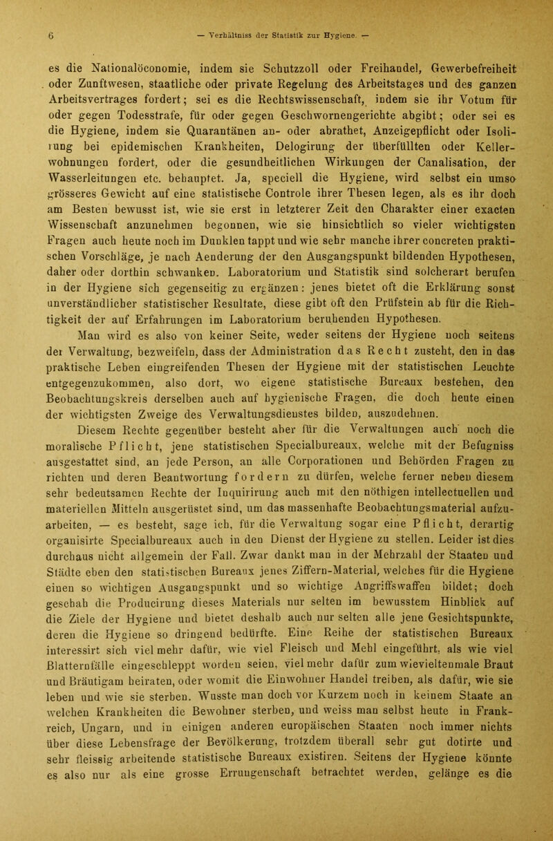 es die Nationalöeonomie, indem sie Schutzzoll oder Freihandel, Gewerbefreiheit oder Zunftwesen, staatliche oder private Regelung des Arbeitstages und des ganzen Arbeitsvertrages fordert; sei es die Rechtswissenschaft, indem sie ihr Votum für oder gegen Todesstrafe, für oder gegen Geschwornengerichte abgibt; oder sei es die Hygiene, indem sie Quarantänen an- oder abrathet, Anzeigepflicht oder Isoli- rung bei epidemischen Krankheiten, Delogirung der überfüllten oder Keller- wohnungen fordert, oder die gesundheitlichen Wirkungen der Canalisation, der Wasserleitungen etc. behauptet. Ja, speciell die Hygiene, wird selbst ein umso grösseres Gewicht auf eine statistische Controle ihrer Thesen legen, als es ihr doch am Besten bewusst ist, wie sie erst in letzterer Zeit den Charakter einer exacten Wissenschaft anzunehmen begonnen, wie sie hinsichtlich so vieler wichtigsten Fragen auch heute noch im Dunklen tappt und wie sehr manche ihrer concreten prakti- schen Vorschläge, je nach Aenderung der den Ausgangspunkt bildenden Hypothesen, daher oder dorthin schwanken. Laboratorium und Statistik sind solcherart berufen in der Hygiene sich gegenseitig zu ergänzen: jenes bietet oft die Erklärung sonst unverständlicher statistischer Resultate, diese gibt oft den Prüfstein ab für die Rich- tigkeit der auf Erfahrungen im Laboratorium beruhenden Hypothesen. Man wird es also von keiner Seite, weder seitens der Hygiene noch seitens der Verwaltung, bezweifeln, dass der Administration das Recht zusteht, den in das praktische Leben eingreifenden Thesen der Hygiene mit der statistischen Leuchte entgegenzukommen, also dort, wo eigene statistische Bureaux bestehen, den Beobachtungskreis derselben auch auf hygienische Fragen, die doch heute einen der wichtigsten Zweige des Verwaltungsdienstes bilden, auszudehnen. Diesem Rechte gegenüber besteht aber für die Verwaltungen auch noch die moralische Pflicht, jene statistischen Specialbureaux, welche mit der Befugniss ausgestattet sind, an jede Person, an alle Corporationen und Behörden Fragen zu richten und deren Beantwortung fordern zu dürfen, welche ferner neben diesem sehr bedeutsamen Rechte der Inquirirung auch mit den nöthigen intellectuellen und materiellen Mitteln ausgerüstet sind, um das massenhafte Beobachtungsraaterial aufzu- arbeiten, — es besteht, sage ich, für die Verwaltung sogar eine Pflicht, derartig organisirte Specialbureaux auch in den Dienst der Hygiene zu stellen. Leider ist dies durchaus nicht allgemein der Fall. Zwar dankt man in der Mehrzahl der Staaten und Städte eben den statistischen Bureaux jenes Ziffern-Material, welches für die Hygiene einen so wichtigen Ausgangspunkt und so wichtige Angriffswaflfen bildet; doch geschah die Producirung dieses Materials nur selten im bewusstem Hinblick auf die Ziele der Hygiene und bietet deshalb auch nur selten alle jene Gesichtspunkte, deren die Hygiene so dringend bedürfte. Eine Reihe der statistischen Bureaux interessirt sich viel mehr dafür, wie viel Fleisch und Mehl eingeführt, als wie viel ßlatternfälle eingeschleppt worden seien, vielmehr dafür zumwievieltenmale Braut und Bräutigam heiraten, oder womit die Einwohner Handel treiben, als dafür, wie sie leben und wie sie sterben. Wusste man doch vor Kurzem noch in keinem Staate an welchen Krankheiten die Bewohner sterbeD, und weiss man selbst heute in Frank- reich, Ungarn, und in einigen anderen europäischen Staaten noch immer nichts über diese Lebensfrage der Bevölkerung, trotzdem überall sehr gut dotirte und sehr fleissig arbeitende statistische Bureaux existiren. Seitens der Hygiene könnte es also nur als eine grosse Errungenschaft betrachtet werden, gelänge es die