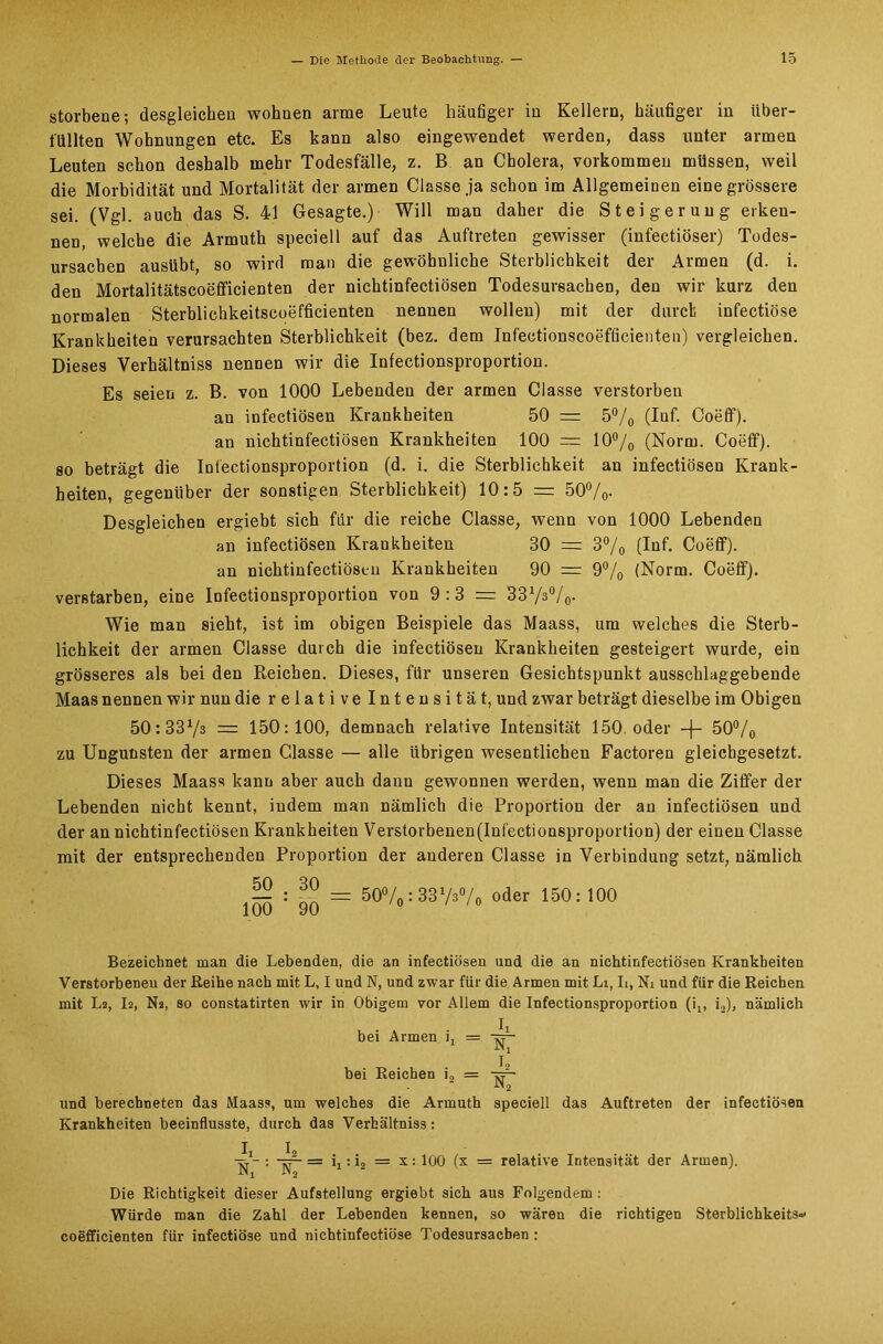 storbene; desgleichen wohnen arme Leute häufiger in Kellern, häufiger in über- füllten Wohnungen etc. Es kann also eingewendet werden, dass unter armen Leuten schon deshalb mehr Todesfälle, z. B an Cholera, Vorkommen müssen, weil die Morbidität und Mortalität der armen Classe ja schon im Allgemeinen eine grössere sei. (Vgl. auch das S. 41 Gesagte.) Will man daher die Steigerung erken- nen, welche die Armuth speciell auf das Auftreten gewisser (infectiöser) Todes- ursachen ausübt, so wird man die gewöhnliche Sterblichkeit der Armen (d. i. den Mortalitätscoefficienten der nichtinfectiösen Todesursachen, den wir kurz den normalen Sterblichkeitscoefficienten nennen wollen) mit der durch infectiöse Krankheiten verursachten Sterblichkeit (bez. dem Infectionscoefficienten) vergleichen. Dieses Verhältniss nennen wir die Infectionsproportion. Es seien z. B. von 1000 Lebenden der armen Classe verstorben an infectiösen Krankheiten 50 =x 5% (Inf. Coeff). an nichtinfectiösen Krankheiten 100 — 10°/0 (Norm. Coeff). so beträgt die Infectionsproportion (d. i. die Sterblichkeit an infectiösen Krank- heiten, gegenüber der sonstigen Sterblichkeit) 10:5 = 50%. Desgleichen ergiebt sich für die reiche Classe, wenn von 1000 Lebenden an infectiösen Krankheiten 30 = 3% (Inf. Coeff). an nichtinfectiösen Krankheiten 90 = 9% (Norm. Coeff). verBtarben, eine Infectionsproportion von 9:3 = 331/3°/0. Wie man sieht, ist im obigen Beispiele das Maass, um welches die Sterb- lichkeit der armen Classe durch die infectiösen Krankheiten gesteigert wurde, ein grösseres als bei den Reichen. Dieses, für unseren Gesichtspunkt ausschlaggebende Maas nennen wir nun die relative Intensität, und zwar beträgt dieselbe im Obigen 50:3373 = 150:100, demnach relative Intensität 150. oder -f- 50°/0 zu Ungunsten der armen Classe — alle übrigen wesentlichen Factoren gleichgesetzt. Dieses Maass kann aber auch dann gewonnen werden, wenn man die Ziffer der Lebenden nicht kennt, indem man nämlich die Proportion der an infectiösen und der an nichtinfectiösen Krankheiten Verstorbenen(Infectionsproportion) der einen Classe mit der entsprechenden Proportion der anderen Classe in Verbindung setzt, nämlich ^ ~ = 50%: 3373%) oder 150: 100 inn Qf> /0 ' /ü Bezeichnet man die Lebenden, die an infectiösen and die an nichtinfectiösen Krankheiten Verstorbenen der Reihe nach mit L, I und N, und zwar für die Armen mit Li, Ii, Ni und für die Reichen mit La, I2, N*, so constatirten wir in Obigem vor Allem die Infectionsproportion (ix, i2), nämlich bei Armen i, = I8 bei Reichen i, = -rr- und berechneten das Maass, um welches die Armuth Krankheiten beeinflusste, durch das Verhältniss: N2 speciell das Auftreten der infectiösen W- : wr- == i,: i2 = x: 100 (x = relative Intensität der Armen). in, in2 Die Richtigkeit dieser Aufstellung ergiebt sich aus Folgendem: Würde man die Zahl der Lebenden kennen, so wären die richtigen Sterblichkeits* coefficienten für infectiöse und nichtinfectiöse Todesursachen :