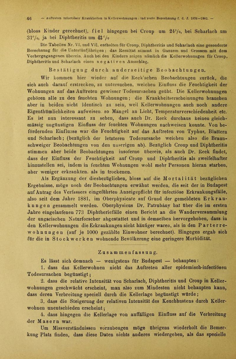 (bloss Kinder gerechnet), fiel hingegen bei Croup um 24ü/o, bei Scharlach um 3V'/o, ja bei Diphtberitis um 43 ‘7° Die Tabeilen Nr. VI. und VJ1. enthalten für Croup, Diphtheritis und Scharlach eine gesonderte Berechnung für die Unterlünfjährigen; das Resultat stimmt in Ganzem und Grossem mit dem Vorhergegangenen überein. Auch bei den Kindern zeigen nämlich die Kellerwohnungen für Croup, Diphtheritis und Scharlach einen negativen Ausschlag. Bestätiguug durch anderseitige Beobachtungen. Wir kommen hier wieder auf die Reck’schen Beobachtungen zurück, die sich auch darauf erstrecken, zu untersuchen, welchen Einfluss die Feuchtigkeit der Wohnungen auf das Auftreten gewisser Todesursachen geübt. Die Kellerwohnungen gehören alle zu den feuchten Wohnungen; die Krankheitserscheinungen brauchen aber in beiden nicht identisch zu sein, weil Kellerwohnungen auch noch andere Eigenthümlicbkeiten aufweisen, so Mangel an Licht, Temperaturverschiedenheit etc. Es ist nun interessant zu sehen, dass auch Dr. Keck durchaus keinen gleich- mässig ungünstigen Einfluss der feuchten Wohnungen nachweisen konnte. Von be- fördernden Einflüsse war die Feuchtigkeit auf das Auftreten von Typhus, Blattern und Scharlach; (bezüglich der letzteren Todesursache weichen also die Braun- schweiger Beobachtungen von den uuserigen ab). Bezüglich Group und Diphtheritis stimmen aber beide Beobachtungen insoferne überein, als auch Dr. Keck findet, dass der Einfluss der Feuchtigkeit auf Croup und Diphtheritis als zweifelhafter hinzustellen sei, indem in feuchten Wohnungen wohl mehr Personen hieran starben, aber weniger erkrankten, als in trockenen. Als Ergänzung der diesbezüglichen, bloss auf die Mortalität bezüglichen Ergebnisse, möge noch der Beobachtungen erwähnt werden, die seit der in Budapest auf Antrag des Verfassers eingeführteu Anzeigepflicht für infectiöse Erkrankungsfälle, also seit dem Jahre 1881, im Oberphysicate auf Grund der gemeldeten Erkran- kungen gesammelt werden. Oberphysicus Dr. Patrubänv hat über die im ersten Jahre eingelaufenen 773 Diphtheriefälle einen Bericht an die Wanderversammlung der ungarischen Naturforscher abgestattet und in demselben hervorgehoben, dass in den Kellerwohnungen die Erkrankungen nicht häufiger wareo, als in den Parterre- wohnungen (auf je 1000 gezählte Einwohner berechnet). Hingegen ergab sich für die in Stockwerken wohnende Bevölkerung eine geringere Morbidität. Zusammenfassung. Es lässt sich demnach — wenigstens für Budapest — behaupten: 1. dass das Kellerwohnen nicht das Auftreten aller epidemisch-infectiösen Todesursachen begünstigt ; 2. dass die relative Intensität von Scharlach, Diphtheritis und Croup in Keller- wohnungen geschwächt erscheint, man also zum Mindesten nicht behaupten kann, dass deren Verbreitung speciell durch die Kellerlage begünstigt würde; 3. dass die Steigerung der relativen Intensität des Keuchhustens durch Keller- wohnen unentschieden erscheint; 4. dass hingegen die Kellerlage von auffälligen Einfluss auf die Verbreitung der Masern war. Um Missverständnissen vorzubeugen möge übrigens wiederholt die Bemer- kung Platz finden, dass diese Daten nichts anderes wiedergeben, als das specielle