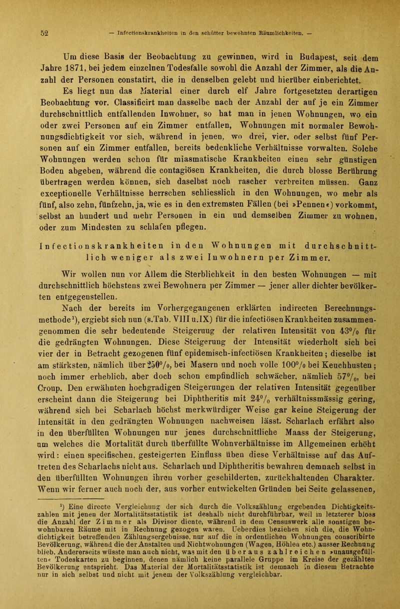 Um diese Basis der Beobachtung zu gewinnen, wird in Budapest, seit dem Jahre 1871, bei jedem einzelnen Todesfälle sowohl die Anzahl der Zimmer, als die An- zahl der Personen constatirt, die in denselben gelebt und hierüber einberichtet. Es liegt nun das Material einer durch elf Jahre fortgesetzten derartigen Beobachtung vor. Classificirt man dasselbe nach der Anzahl der auf je ein Zimmer durchschnittlich entfallenden Inwohner, so hat man in jenen Wohnungen, wo ein oder zwei Personen auf ein Zimmer entfallen, Wohnungen mit normaler Bewoh- nungsdichtigkeit vor sich, während in jenen, wo drei, vier, oder selbst fünf Per- sonen auf ein Zimmer entfallen, bereits bedenkliche Verhältnisse vorwalten. Solche Wohnungen werden schon für miasmatische Krankheiten einen sehr günstigen Boden abgeben, während die contagiösen Krankheiten, die durch blosse Berührung übertragen werden können, sich daselbst noch rascher verbreiten müssen. Ganz exceptionelle Verhältnisse herrschen schliesslich in den Wohnungen, wo mehr als fünf, also zehn, fünfzehn, ja, wie es in den extremsten Fällen (bei »Pennen«) vorkommt, selbst an hundert und mehr Personen in ein und demselben Zimmer zu wohnen, oder zum Mindesten zu schlafen pflegen. Infectionskrankheiten in den Wohnungen mit durchschnitt- lich weniger als zwei Inwohnern per Zimmer. Wir wollen nun vor Allem die Sterblichkeit in den besten Wohnungen — mit durchschnittlich höchstens zwei Bewohnern per Zimmer — jener aller dichter bevölker- ten entgegenstellen. Nach der bereits im Vorhergegangenen erklärten indirecten Berechnungs- methode1), ergiebt sich nun (s.Tab. VIII u.IX) für die infectiösen Krankheiten zusammen- genommen die sehr bedeutende Steigeruug der relativen Intensität von 43% für die gedrängten Wohnungen. Diese Steigerung der Intensität wiederholt sich bei vier der in Betracht gezogenen fünf epidemisch-infectiösen Krankheiten ; dieselbe ist am stärksten, nämlich über250%, bei Masern und noch volle 100% bei Keuchhusten; noch immer erheblich, aber doch schon empfindlich schwächer, nämlich 57%) bei Croup. Den erwähnten hochgradigen Steigerungen der relativen Intensität gegenüber erscheint dann die Steigerung bei Diphtheritis mit 24% verhältnissmässig gering, während sich bei Scharlach höchst merkwürdiger Weise gar keine Steigerung der Intensität in den gedrängten Wohnungen nachweisen lässt. Scharlach erfährt also in den überfüllten Wohnungen nur jenes durchschnittliche Maass der Steigerung, um welches die Mortalität durch überfüllte Wohnverhältnisse im Allgemeinen erhöht wird: einen specifischen, gesteigerten Einfluss üben diese Verhältnisse auf das Auf- treten des Scharlachs nicht aus. Scharlach und Diphtheritis bewahren demnach selbst in den überfüllten Wohnungen ihren vorher geschilderten, zurückhaltenden Charakter. Wenn wir ferner auch noch der, aus vorher entwickelten Gründen beiSeite gelassenen, J) Eine directe Vergleichung der sich durch die Volkszählung ergebenden Dichtigkeits- zahlen mit jenen der Mortalitätsstatistik ist deshalb nicht durchführbar, weil in letzterer bloss die Anzahl der Zimmer als Divisor diente, während in dem Censuswerk alle sonstigen be- wohnbaren Räume mit in Rechnung gezogen waren. Ueberdies beziehen sich die, die Wohn- dichtigkeit betreffenden Zählungsergebnisse, nur auf die in ordentlichen Wohnungen conscribirte Bevölkerung, während die der Anstalten und Nichtwohnungen (Wagen, Höhleu etc.) ausser Rechnung blieb. Andererseits wüsste man auch nicht, was mit den überaus zahlreichen »unausgefüll- ten« Todeskarten zu beginnen, denen nämlich keine parallele Gruppe im Kreise der gezählten Bevölkerung entspricht. Das Material der Mortalitätsstatistik ist demnach in diesem Betrachte nur in sich selbst und nicht mit jenem der Volkszählung vergleichbar.