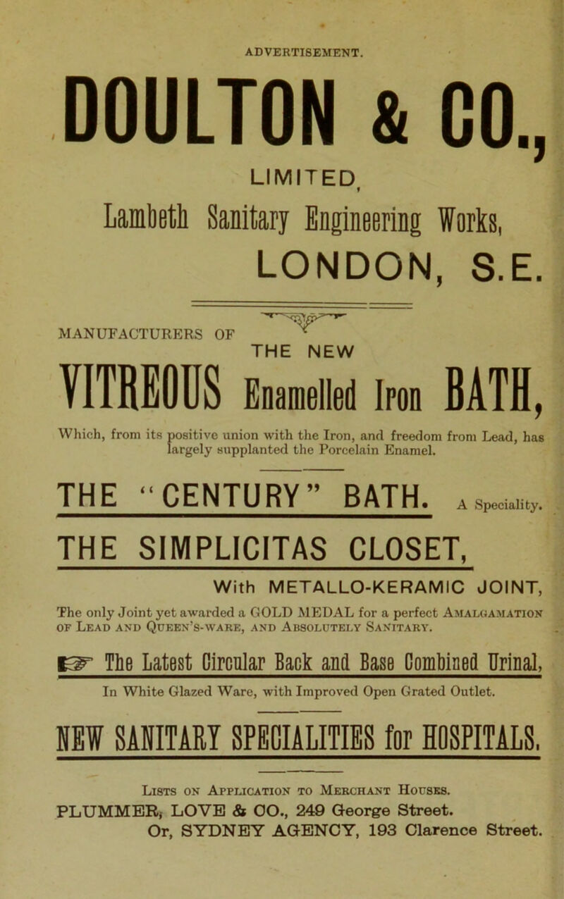 DOULTON & 00., LIMITED Lambeth Sanitary Engineering Works, LONDON, S.E. MANUFACTURERS OF V THE NEW VITREOUS Enamelled Iron BATH, Which, from its positive union with the Iron, and freedom from Lead, has largely supplanted the Porcelain Enamel. THE “CENTURY BATH, ASpeci.lily. THE SIMPLICITAS CLOSET, With METALLO-KERAMIC JOINT, The only Joint yet awarded a GOLD MEDAL for a perfect Amalgamation of Lead and Queen’s-ware, and Absolutely Sanitary. 13^ The Latest Circular Back and Base Combined Urinal, In White Glazed Ware, with Improved Open Grated Outlet. NEW SANITARY SPECIALITIES for HOSPITALS, Lists on Application to Merchant Houses. PLUMMER, LOVE & OO., 249 George Street. Or, SYDNEY AGENCY, 193 Clarence Street.