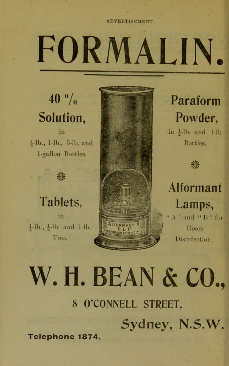 FORMALIN. 40 Vo Solution, in Lib., 1-lb., 5-lb. and 1-gal Ion Bottles. Tablets, in Lib., Lib. and 1-lb. Tins. Paraform Powder, in Lib. and 1-lb. Bottles. •>,11. Alformant Lamps, “A” and “ B ” for Room Disinfection. W. H. BEAN & CO., 8 O’CONNELL STREET, Sydney, N.S.W. Telephone 1874.