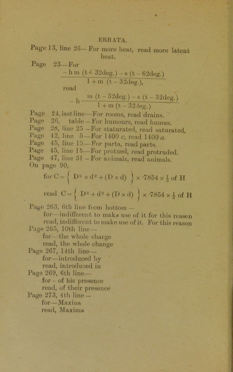 ERRATA. Page 13, line 2G—For more heat, read more latent heat. Page 23—For — h m (t 32deg.) — s (t — 62deg.) 1 + m (t - 3 2d eg.), read 24, 26, 2«, 42, 45, 45, _ 47, On page forC Page Page Page Page Page Page Page - h- lastline table line 25 line 5 line 15 line 15 line 31 90, D m (t - 32deg.) - s (t - 32deg.) 1 + m (t - 32 leg.) —For rooms, read drains. - For humours, read humus. —For staturated, read saturated —For 1400 c, read 1400 a. — For parta, read parts. —For protued, read protruded. -For animalz, read animals. = [ I>a x d2 + (D x d) J x -7854 x \ of H read C = J D2 + d2 + (D x d) J x -7854 x J of II Pago 263, 6th line fiom bottom — for—indifferent to make use of it for this reason read, indifferent to make use of it. For this reason Page 265, 10th line— for—the whole charge read, the whole change Page 267, 14th line— for—introduced by read, introduced in Page 269, 6th line— for - of his presence read, of their presence Page 273, 4th line — for—Maxiua read, Maxima