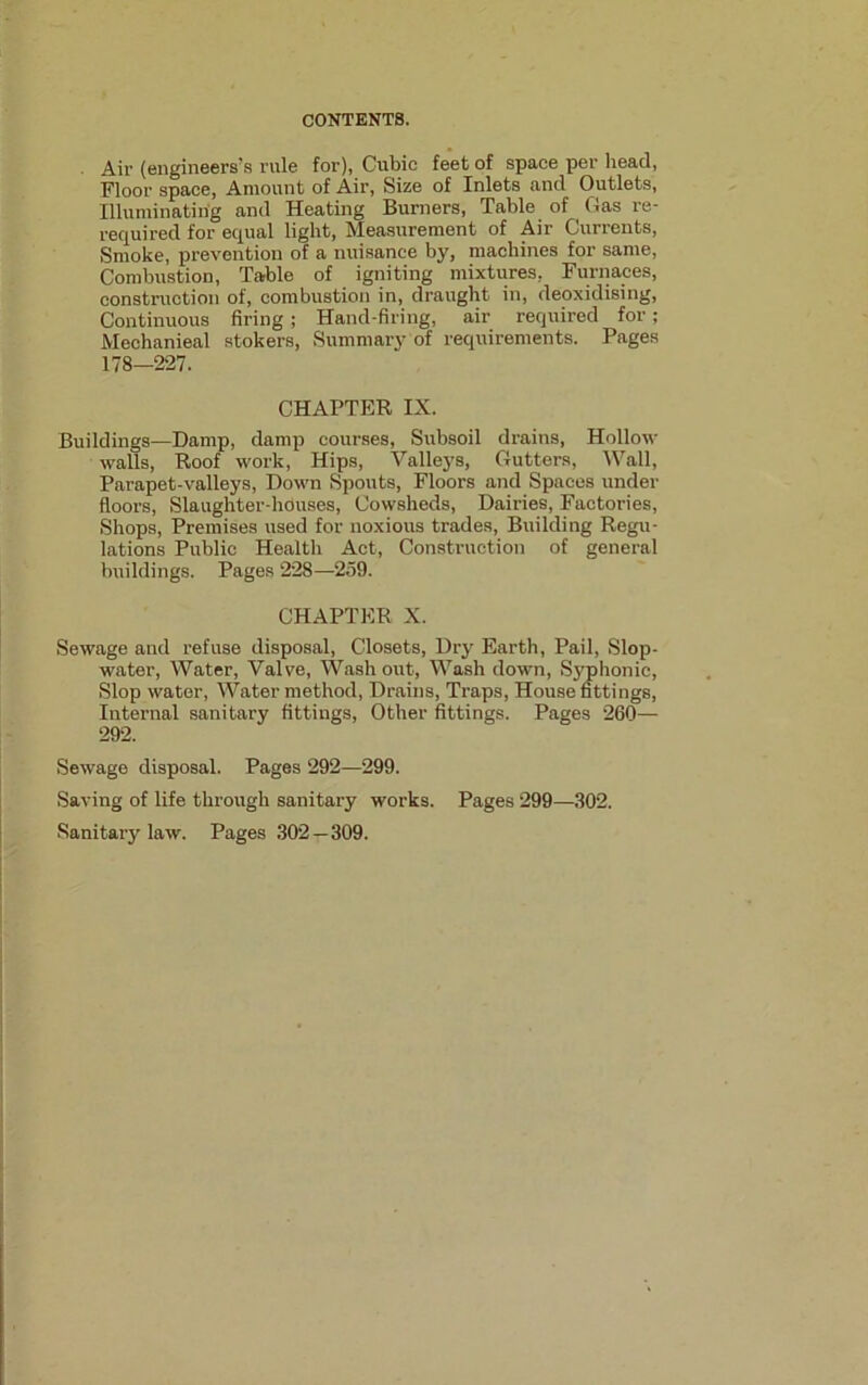 Air (engineers’s rule for), Cubic feet of space per head, Floor space, Amount of Air, Size of Inlets and Outlets, Illuminating and Heating Burners, Table of Gas re- required for equal light, Measurement of Air Currents, Smoke, prevention of a nuisance by, machines for same, Combustion, Table of igniting mixtures. Furnaces, construction of, combustion in, draught in, deoxidising, Continuous firing; Hand-firing, air required for; Mechanieal stokers, Summary of requirements. Pages 178—227. CHAPTER IX. Buildings—Damp, damp courses, Subsoil drains, Hollow- walls, Roof work, Hips, Valleys, Gutters, Wall, Parapet-valleys, Down Spouts, Floors and Spaces under floors, Slaughter-houses, Cowsheds, Dairies, Factories, Shops, Premises used for noxious trades, Building Regu- lations Public Health Act, Construction of general buildings. Pages 228—259. CHAPTER X. Sewage and refuse disposal, Closets, Dry Earth, Pail, Slop- water, Water, Valve, Washout, Wash down, Syphonic, Slop water, Water method, Drains, Traps, House fittings, Internal sanitary fittings, Other fittings. Pages 260— 292. Sewage disposal. Pages 292—299. Saving of life through sanitary works. Pages 299—302. Sanitary law. Pages 302—309.