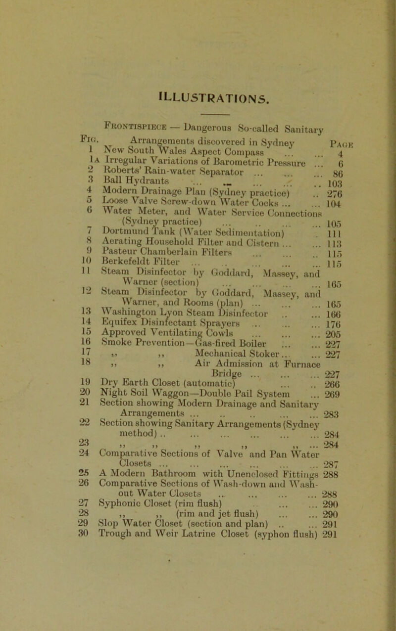illustrations. Fkj. 1 lA 2 3 4 5 6 7 8 !) 10 11 12 13 14 15 16 17 18 19 20 21 22 Frontispiece — Dangerous So-called Sanitary Arrangements discovered in Sydney New South Wales Aspect Compass Irregular Variations of Barometric Pressure Roberts’Rain-water Separator Ball Hydrants Modern Drainage Plan (Sydney practice) Loose Valve Screw-down Water Cocks Water Meter, and Water Service Connections (Sydney practice) Dortmund Tank (Water Sedimentation) Aerating Household Filter and Cistern ... Pasteur Chamberlain Filters Berkefeldt Filter ... . ... ... ” Steam Disinfector by Goddard, Massey, and Warner (section) Steam Disinfector by Goddard, Massey, and Warner, and Rooms (plan) ... Washington Lyon Steam Disinfector .. Equifex Disinfectant Sprayers Approved Ventilating Cowls ... Smoke Prevention—Gas-fired Boiler i> >. Mechanical Stoker... )> <> Air Admission at Furnace Bridge ... Dry Earth Closet (automatic) Night Soil Waggon—Double Pail System Section showing Modern Drainage and Sanitary Arrangements ... Section showing Sanitary Arrangements (Sydney method) .. Page 4 6 86 103 276 104 105 111 113 115 115 165 165 166 176 205 227 227 227 266 269 283 284 23 24 25 26 27 28 29 30 »> »» j» ,, ,,... 284 Comparative Sections of Valve and Pan Water Closets ... 287 A Modern Bathroom with Unenclosed Fittings 288 Comparative Sections of Wash-down and Wash- out Water Closets ... ... 288 Syphonic Closet (rim flush) 290 ,, ,, (rim and jet flush) 290 Slop Water Closet (section and plan) .. ... 291 Trough and Weir Latrine Closet (syphon flush) 291