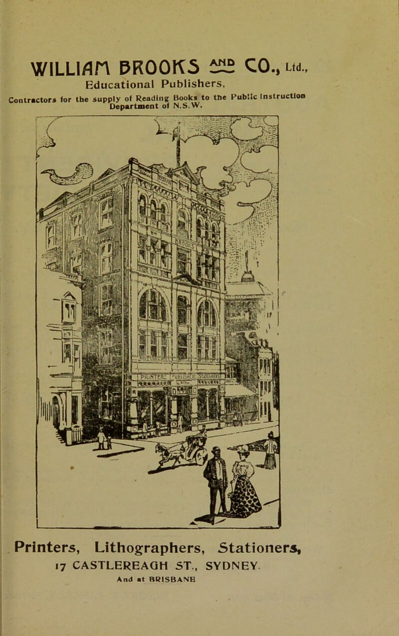 WILLI/in PROOKS CO., um.. Educational Publishers, Contractors for the supply of Reading Books to the Public Instruction Department of N.S.W. Printers, Lithographers, Stationery 17 CASTLEREAGH ST., SYDNEY And at BRISBANE