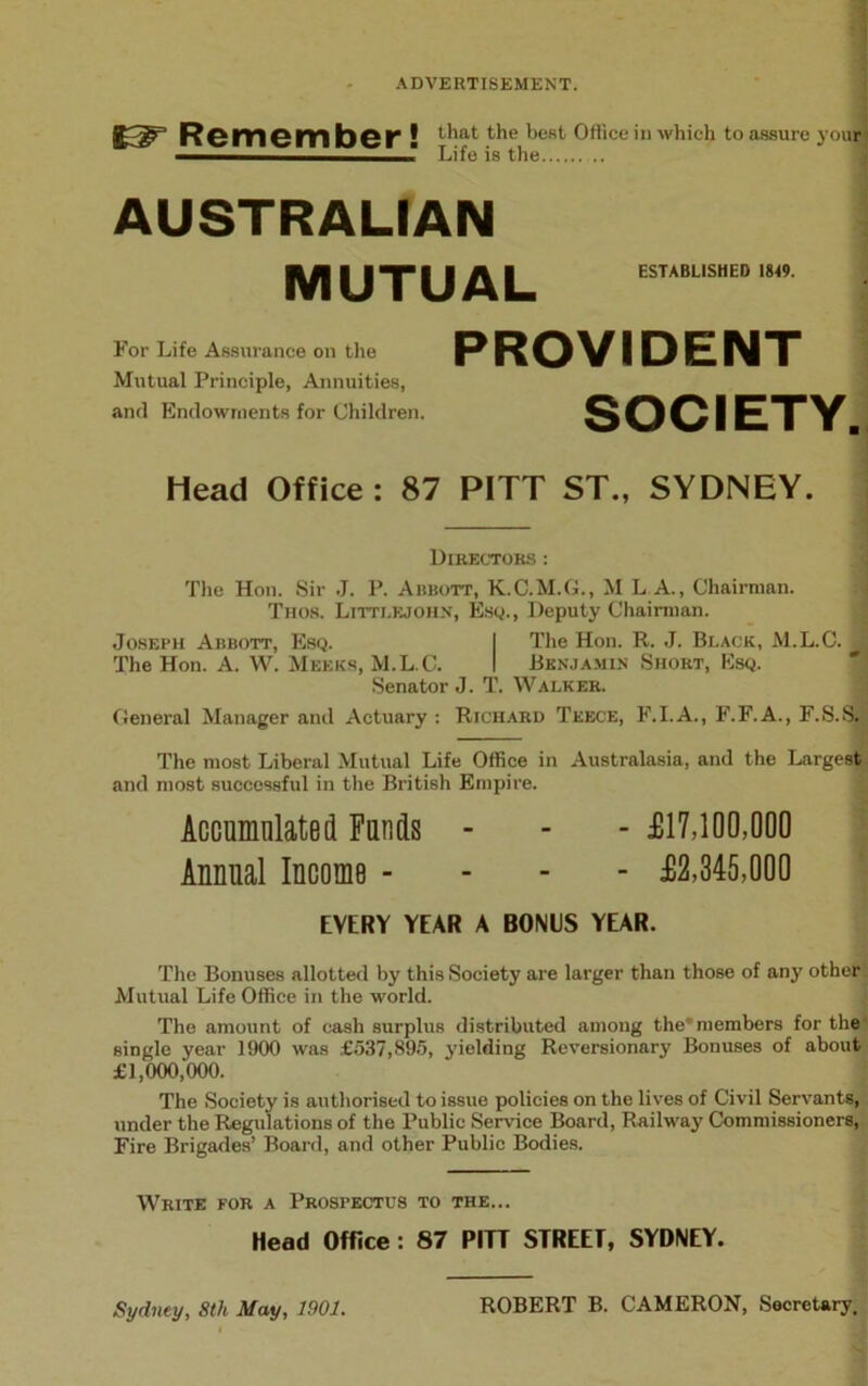 83^” R©mGm bcr ! that the best 0J‘ce in Which to assure your ‘ Life is the AUSTRALIAN ESTABLISHED 1849. MUTUAL PROVIDENT SOCIETY. Head Office: 87 PITT ST., SYDNEY. For Life Assurance on the Mutual Principle, Annuities, and Endowments for Children. Directors : The Hon. Sir J. P. Abbott, K.C.M.G., M L A., Chairman. Thos. Littlejohn, Esq., Deputy Chairman. Joseph Abbott, Esq. I The Hon. R. J. Black, M.L.C. ^ The Hon. A. W. Meeks, M.L.C. I Benjamin Short, Esq. Senator J. T. Walker. General Manager and Actuary : Richard Teece, F.I.A., F.F.A., F.S.S. The most Liberal Mutual Life Office in Australasia, and the Largest and most successful in the British Empire. Accumulated Funds - - - £17,100,000 Annual Income - £2,345,000 EVERY YEAR A BONIS YEAR. The Bonuses allotted by this Society are larger than those of any other Mutual Life Office in the world. The amount of cash surplus distributed among the'members for the single year 1900 was £537,895, yielding Reversionary Bonuses of about £1,000,000. The Society is authorised to issue policies on the lives of Civil Servants, under the Regulations of the Public Service Board, Railway Commissioners, Fire Brigades’ Board, and other Public Bodies. Write for a Prospectus to the... Head Office: 87 PITT STREET, SYDNEY. Sydney, 8th May, 1901. ROBERT B. CAMERON, Secretary.
