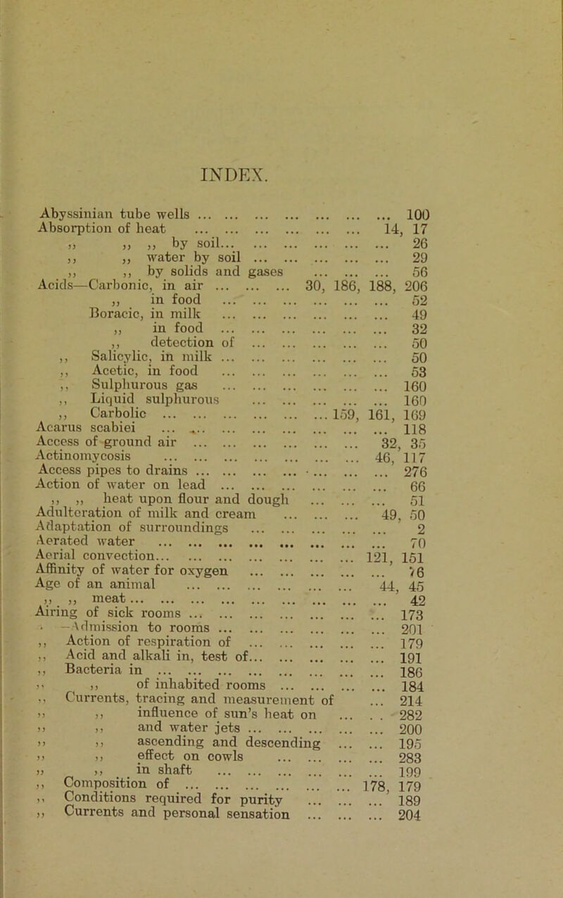 INDEX. Abyssinian tube wells Absorption of heat n jj >> f*y Soil ,, ,, water by soil ... ,, ,, by solids and gases Acids—Carbonic, in air 30, 186, „ in food Boracie, in milk ,, in food ,, detection of ,, Salicylic, in milk ... ,, Acetic, in food ,, Sulphurous gas ,, Liquid sulphurous ,, Carbolic 159, Acarus scabiei ... Access of ground air Actinomycosis Access pipes to drains Action of water on lead ,, ,, heat upon flour and dough Adulteration of milk and cream Adaptation of surroundings Aerated water Aerial convection Affinity of water for oxygen Age of an animal ,, ,, meat Airing of sick rooms ; —Admission to rooms ... ,, Action of respiration of ,, Acid and alkali in, test of ,, Bacteria in >* ,, of inhabited rooms ... . ,, Currents, tracing and measurement of >> ,, influence of sun’s heat on >> ,, and water jets >> >> ascending and descending ;> ,, effect on cowls » ,, in shaft ,, Composition of ,, Conditions required for purity ,, Currents and personal sensation ... . ... 100 14, 17 ... 26 ... 29 ... 56 188, 206 ... 52 ... 49 ... 32 ... 50 ... 50 ... 53 ... 160 ... 160 161, 169 ... 118 32, 35 . 46, 117 ... 276 ... 66 51 49, 50 2 70 121, 151 ... V6 44, 45 ... 42 ... 173 ... 201 ... 179 ... 191 ... 186 ... 184 ... 214 . . 282 ... 200 ... 195 ... 283 ... 199 178, 179 ... 189 ... 204
