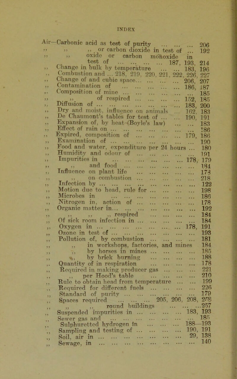 Air— Carbonic acid as test of purity 206 >> » . or carbon dioxide in test of ... 192 >> oxide or carbon monoxide in test of 187, 193 214 Change in bulk by temperature ’ 183 196 Combustion and ... 218, 219, 220, 221, 222, 226, 22r Change of and cubic space.. Contamination of Composition of mine ... >, of respired Diffusion of Dry and moist, influence on animals De Chaumont’s tables for test of ... Expansion of, by heat (Boyle’s law) Effect of rain on Expired, composition of Examination of 206, 207 186, 187 ... 185 152, 185 183, 200 162, 183 190, 191 ... 183 ... 186 179, 186 190 Food and water, expenditure per 24 hours ... 180 Humidity and odour of Impurities in ,, and food Influence on plant life ,, on combustion Infection by Motion due to bead, rule for ... Microbes in Nitrogen in, action of Organic matter in ,, ,, „ respired Of sick room infection in Oxygen in Ozone in test of Pollution of, by combustion ,, in workshops, factories, and mines ,, by horses in mines %, by brick burning Quantity of in respiration Required in making producer gas ,, per Hood’s table Rule to obtain bead from temperature ... . Required for different fuels Standard of purity — Spaces required 205, 206, 208, 258 „ ,, round buildings 257 Suspended impurities in 183, 193 Sewer gas and Sulphuretted hydrogen in Sampling and testing of Soil, air in Sewage, in 191 178, 179 ... 181 ... 178 ... 218 ... 122 ... 198 ... 186 ... 178 ... 192 ... 184 ... 184 178, 191 193 181 184 185 188 178 221 210 199 226 179 185 188—193 190, 191 29, 138 ... 140