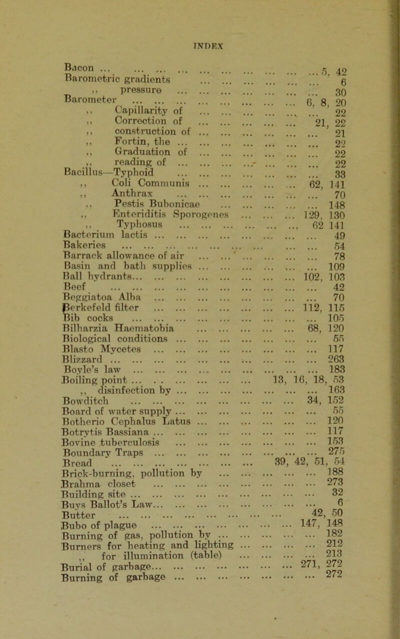 Uacon ... Barometric gradients 5. 42 6 ,, pressure 30 Barometer 6, 8, 20 ,, Capillarity of 22 ,, Correction of 21, 22 ,, construction of 21 ,, Fortin, the 22 „ Graduation of 22 ,, reading of ...- 22 Bacillus—Typhoid 33 ,, Coli Communis 62, 141 ,, Anthrax 70 ,, Pestis Bubonicae 148 ,, Enteriditis Sporogenes 129, 130 ,, Typhosus 62 141 Bacterium lactis 49 Bakeries 54 Barrack allowance of air ' 78 Basin and bath supplies 109 Ball hydrants 102, 103 Beef 42 Beggiatoa Alba 70 Perkefeld filter 112, 115 Bib cocks 105 Bilharzia Haematobia 68, 120 Biological conditions 55 Blasto Mycetes 117 Blizzard 263 Boyle’s law 183 Boiling point 13, 16, 18, 53 ,, disinfection by 163 Bowditch 34, 152 Board of water supply 55 Botherio Cephalus Latus 120 Botrytis Bassiana 117 Bovine tuberculosis 153 Boundary Traps 275 Bread ... 39, 42, 51, 54 Brick-burning, pollution by 188 Brahma closet 273 Building site 32 Buys Ballot’s Law 6 Butter 42, 50 Bubo of plague 147, 148 Burning of gas, pollution by ... 182 Burners for heating and lighting 212 ,, for illumination (table) 213 Burial of garbage 271, 272 Burning of garbage 272