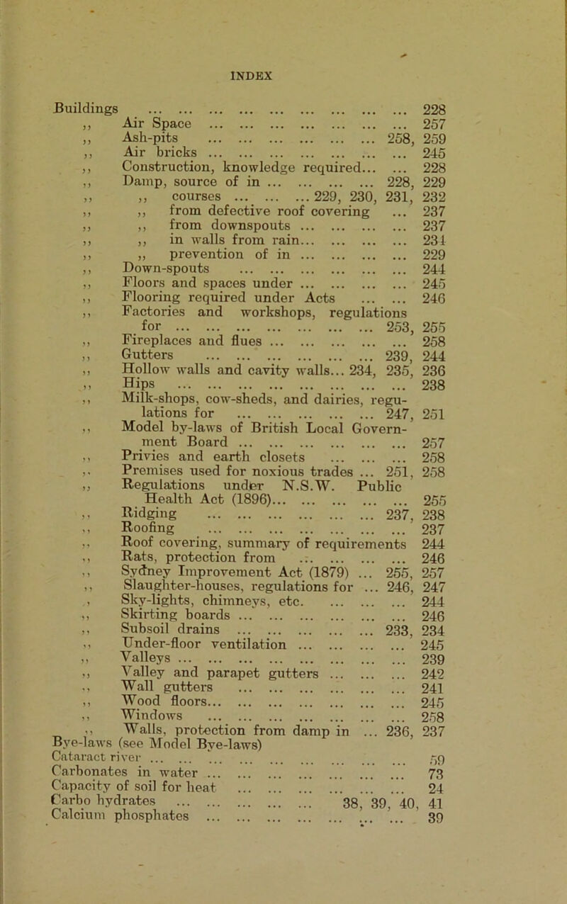 Buildings ... ... ... ... ... ... ... ... ... 228 Air Space ... 257 Ash-pits 258, 259 Air bricks ... 245 Construction, knowledge required... ... 228 Damp, source of in 228, 229 ,, courses 229, 230, 231, 232 ,, from defective roof covering ... 237 ,, from downspouts ... 237 ,, in walls from rain ... 231 ,, prevention of in ... 229 Down-spouts ... 244 Floors and spaces under ... 245 Flooring required under Acts ... 246 ,, Factories and workshops, regulations for 253, ,, Fireplaces and flues ,, Gutters 239, ,, Hollow walls and cavity walls... 234, 235, ,, Hips ,, Milk-shops, cow-sheds, and dairies, regu- lations for 247, ,, Model by-laws of British Local Govern- ment Board ,, Privies and earth closets ,. Premises used for noxious trades ... 251, „ Regulations under N.S.W. Public Health Act (1896) ,, Ridging 237, ,, Roofing ,. Roof covering, summary of requirements ,, Rats, protection from ,, Sydney Improvement Act (1879) ... 255, ,, Slaughter-houses, regulations for ... 246, Sky-lights, chimneys, etc. ,, Skirting boards ,, Subsoil drains 233, ,, TTnder-floor ventilation ... ,, Valleys ,, Valley and parapet gutters ., Wall gutters ,, Wood floors ,, Windows ,, Walls, protection from damp in ... 236, Bye-laws (see Model Bye-laws) Cataract river Carbonates in water ... Capacity of soil for heat Carbo hydrates 38, 39, 40, Calcium phosphates 255 258 244 236 238 251 257 258 258 238 237 244 246 257 247 244 246 234 245 239 242 241 245 258 237 59 73 24 41 39