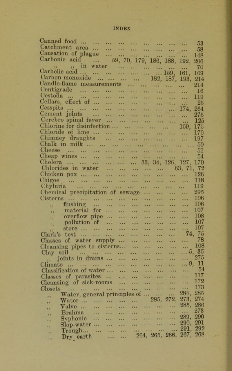 Canned food gg Catchment area ’ gg Causation of plague 14g Carbonic acid ... 59, 70, 179, 186,' 188, 192, 206 » ,, in water 70 Carbolic acid 159) 161, 169 Carbon monoxide 182, 187, 193, 214 Candle-flame measurements 214 Centigrade lg Cestoda 119 Cellars, effect of 25 Cesspits 174, 264 Cement joints 275 Cerebro spinal fever 125 Chlorine for disinfection 159, 175 Chloride of lime 170 Chimney draughts 197 Chalk in milk 50 Cheese 51 Cheap wines 54 Cholera ... Chlorides in water Chicken pox Chigoe Chyluria Chemical precipitation of sewage Cisterns ,, flushing ,, material for ,, overflow pipe , pollution of ,, store Clark’s test 33, 34, 126, 127, 170 63, 71, 72 126 118 119 295 106 106 107 108 107 107 74, 75 Classes of water supply Cleansing pipes to cisterns... Clay soil ... ,, joints in drains Climate Classification of water Classes of parasites Cleansing of sick-rooms ... . Closets • ,, Water, general principles ,, Water ,, Valve ,, Brahma ,, Syplionic ,, Slop-water ,, Trough ,, Dry earth 78 108 5, 35 275 9, 11 54 117 172 173 of 284, 285 285, 272, 273, 274 285, 286 273 289, 290 290, 291 291 292 264, 265, 266* 267,’ 268