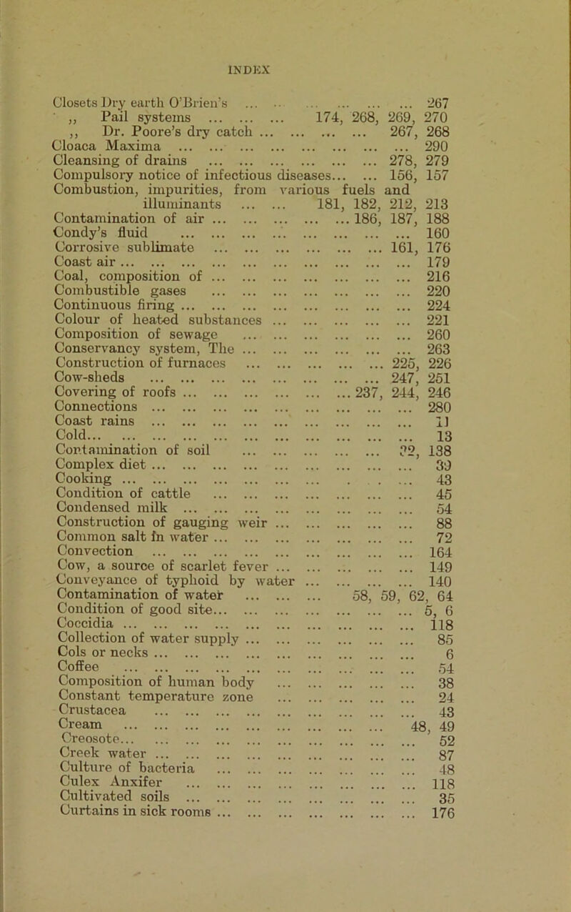 Closets Dry earth O’Brien’s 267 ' „ Pail systems 174, 268, 269, 270 ,, Dr. Poore’s dry catch .. 267, 268 Cloaca Maxima 290 Cleansing of drains 278, 279 Compulsory notice of infectious diseases 156, 157 Combustion, impurities, from various fuels and illuminants 181, 182, 212, 213 Contamination of air 186, 187, 188 Condy’s fluid .. 160 Corrosive sublimate 161, 176 Coast air 179 Coal, composition of 216 Combustible gases 220 Continuous firing 224 Colour of heated substances 221 Composition of sewage 260 Conservancy system, The ... 263 Construction of furnaces 225, 226 Cow-sheds 247, 251 Covering of roofs 237, 244, 246 Connections 280 Coast rains 11 Cold 13 Contamination of soil 32, 138 Complex diet 39 Cooking 43 Condition of cattle 45 Condensed milk 54 Construction of gauging weir 88 Common salt In water 72 Convection 164 Cow, a source of scarlet fever 149 Conveyance of typhoid by water 140 Contamination of water 58, 59, 62, 64 Condition of good site 5, 6 Coccidia 118 Collection of water supply ... 85 Cols or necks 6 Coffee 54 Composition of human body 38 Constant temperature zone 24 Crustacea 43 Cream 48, 49 Creosote 52 Creek water 87 Culture of bacteria 48 Culex Anxifer 118 Cultivated soils 35 Curtains in sick rooms 176