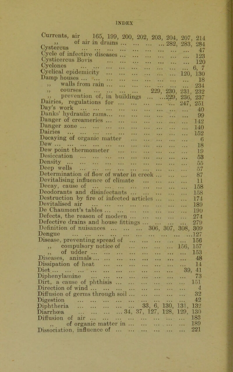Currents, air 165, 199, 200, 202, 203, 204, 207 of air in drains 282, 283,’ 229, 230, 231, . ...229, 236, Cystercus Cycle of infective diseases Cysticercus Bo vis Cyclones Cyclical epidemicity ... Damp houses ,, walls from rain ... „ courses ,, prevention of, in buildings Dairies, regulations for .. Day’s work Danks’ hydraulic rams Danger of creameries Danger zone Dairies Decaying of organic matter Dew Dew point thermometer Desiccation Density Deep wells Determination of flow of water in creek Devitalising influence of climate Decay, cause of Deodorants and disinfectants Destruction by fire of infected articles Devitalised air De Chaumont’s tables Defects, the reason of modern Defective drains and house fittings ... Definition of nuisances ... Dengue Disease, preventing spread of ,, compulsory notice of ,, of udder Diseases, animals Dissipation of heat Diet Diphenylainine Dirt, a cause of phthisis Direction of wind Diffusion of germs through soil Digestion Diphtheria 33, 6, 130, 131, Diarrhoea 34, 37, 127, 128, 129, Diffusion of air ,, of organic matter in Dissociation, influence of 214 284 47 ... 123 ... 120 ... 6, 7 120, 130 18 234 232 237 247, 251 ... 40 ... 99 ... 142 ... 140 ... 152 6 ... 18 19 ... 53 55 ... 57 ... 87 ... 11 ... 158 ... 158 ... 174 ... 189 ... 191) ... 274 ... 279 306, 307, 308, 309 . ...127 ... 156 156, 157 ... 153 ... 48 ... 14 39, 41 ... 73 ... 151 4 ... 32 ... 42 132 130 183 189 221