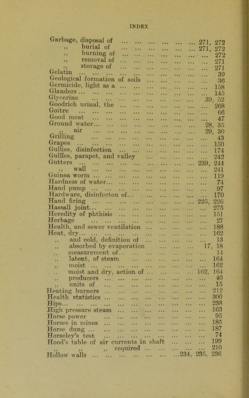 Garbage, disposal of ,, burial of ,, burning of ,, removal of ,, storage of Gelatin Geological formation of soils Germicide, light as a Glanders Glycerine Goodrich urinal, the Goitre Good meat Ground water air Grilling Grapes Gullies, disinfection Gullies, parapet, and valley Gutters ,, wall Guinea worm Hardness of water Hand pump Hardware, disinfecton of... Hand firing Hassall joint Heredity of phthisis Herbage Health, and sewer ventilation Heat, dry ,, and cold, definition of ,, absorbed by evaporation ,, measurement of ,, latent, of steam ,, moist moist and dry, action of ,, producers „ units of Heating burners Health statistics Hips High pressure steam Horse power Horses in mines Horse dung Horseley’s test Hood’s table of air currents in ,, ,, ,, required . Hollow walls haft 271, 272 271, 272 272 271 271 39 36 158 145 39, 52 268 66 47 28, 35 29, 30 43 150 174 242 239, 244 241 119 74 97 170 225, 226 275 151 27 188 162 13 17, 18 14 164 102 162, 164 40 15 212 300 238 163 95 185 187 74 199 210 ...234, 235, 236