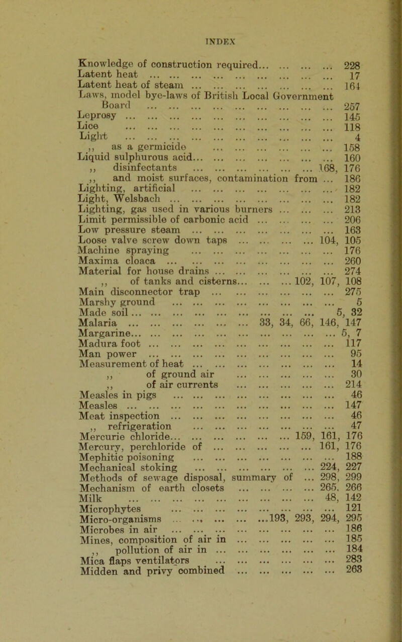 Knowledge of construction required 228 Latent heat 17 Latent heat of steam 161 Laws, model bye-laws of British Local Government Board 257 Leprosy 145 Lice 118 Light 4 ,, as a germicide 168 Liquid sulphurous acid 160 „ disinfectants 168, 176 ,, and moist surfaces, contamination from ... 186 Lighting, artificial 182 Light, Welsbach 182 Lighting, gas used in various burners 213 Limit permissible of carbonic acid 206 Low pressure steam 163 Loose valve screw down taps 104, 105 Machine spraying 176 Maxima cloaca 260 Material for house drains 274 ,, of tanks and cisterns 102, 107, 108 Main disconnector trap 275 Marshy ground 5 Made soil Malaria Margarine Madura foot ... 5, 32 34, 66, 146, 147 5, 7 117 Man power Measurement of heat „ of ground air ,, of air currents Measles in pigs Measles Meat inspection „ refrigeration Mercurie chloride Mercury, perchloride of ... Mephitic poisoning Mechanical stoking Methods of sewage disposal, Mechanism of earth closets Milk Microphytes Micro-organisms .. Microbes in air . ... Mines, composition of air in ,, pollution of air in ... Mica flaps ventilators _ ... Midden and privy combined summary of 159, 161, ... 161, 224, .. 298, .. 265. .. 48, ...193 , 293 , 294, 95 14 30 214 46 147 46 47 176 176 188 227 299 266 142 121 295 186 185 184 283 263