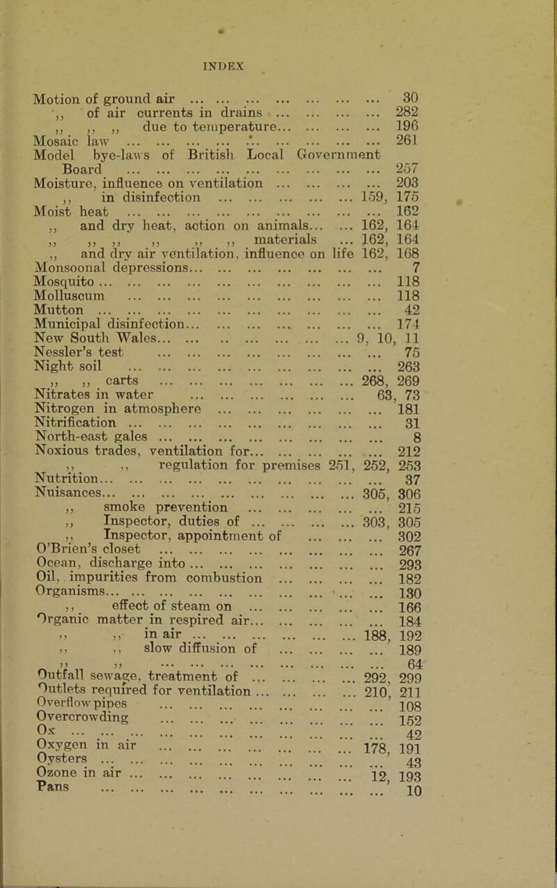 Motion of ground air 30 of air currents in drains 282 ,, ,, ,, due to temperature 196 Mosaic law 261 Model bye-laws of British Local Government Board 257 Moisture, influence on ventilation 203 ,, in disinfection 159, 175 Moist heat 162 ,, and dry heat, action on animals 162, 164 „ „ ,, ,, ,, ,, materials ... 162, 164 „ and dry air ventilation, influence on life 162, 168 Monsoonal depressions... Mosquito Molluscum Mutton Municipal disinfection... New South Wales Nessler’s test Night soil ... ,, ,, c arts ... ... Nitrates in water Nitrogen in atmosphere Nitrification North-east gales Noxious trades, ventilation for... „ ,, regulation for premis Nutrition Nuisances ,, smoke prevention ... . ,, Inspector, duties of ... . ,, Inspector, appointment of O’Brien’s closet Ocean, discharge into Oil, impurities from combustion . Organisms ,, effect of steam on ... . Organic matter in respired air... . ,, ,i in air ,, ,, slow diffusion of >> )3 Outfall sewage, treatment of ... Outlets required for ventilation ... Overflow pipes Overcrowding Oxygen in air Oysters Ozone in air Pans 251 7 ... 118 ... 118 ... 42 ... 174 9, 10, 11 ... 75 ... 263 268, 269 63, 73 ... 181 ... 31 8 ... 212 252, 253 ... 37 305, 306 ... 215 303, 305 ... 302 ... 267 ... 293 ... 182 ... 130 ... 166 184 192 189 ... 64 292, 299 210, 211 ... 108 ... 152 42 191 43 193 10 188, 178, 12,