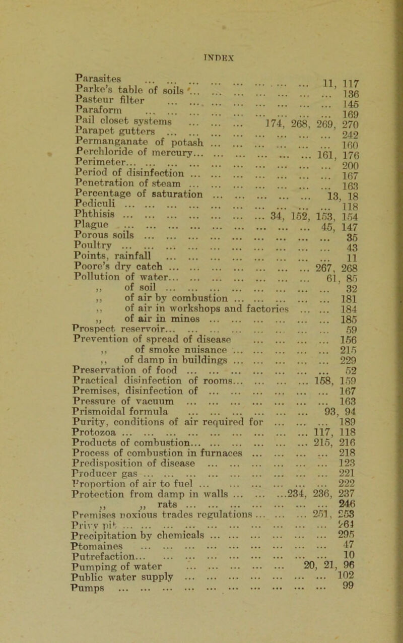 Parasites Parke’s table of soils '... . . . Pasteur filter Paraform ’’ Pail closet systems Parapet gutters Permanganate of potash ... Perchloride of mercury Perimeter Period of disinfection Penetration of steam Percentage of saturation ... Pediculi Phthisis Plague Porous soils Poultry Points, rainfall Poore’s dry catch Pollution of water ,, of soil ,, of air by combustioi ,, of air in workshops and factories 184 „ of air in mines 185 Prospect reservoir 59 Prevention of spread of disease 156 ,, of smoke nuisance 215 ,, of damp in buildings 229 Preservation of food 52 Practical disinfection of rooms ‘V. *7. 158, 159 Premises, disinfection of 167 Pressure of vacuum 163 Prismoidal formula 93 , 94 Purity, conditions of air required for 189 Protozoa 77 77 117, 118 Products of combustion 215, 216 Process of combustion in furnaces ... 218 Predisposition of disease 123 Producer gas 221 Proportion of air to fuel 222 Protection from damp in walls ’”.234, 236, 237 ,, ,, rats ... ... ... ... 246 Premises noxious trades regulations ... 251, 253 Privy pit 261 Precipitation by chemicals 295 Ptomaines 47 Putrefaction 10 Pumping of water ... 20, 21 96 Public water supply 102 Pumps 99 i 11, 117 136 145 169 174, 268, 269, 270 242 160 161, 176 200 167 163 13, 18 118 34, 152, 153, 154 45, 147 35 43 11 267, 268 61, 85 32 181