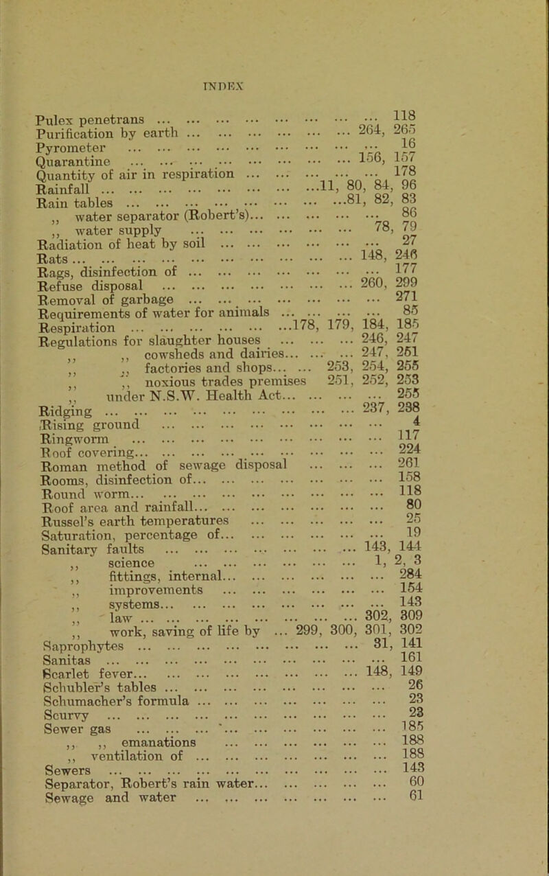 Pulex penetrans Purification by earth Pyrometer Quarantine ..._ ... ... • •• Quantity of air in respiration Rainfall Rain tables „ water separator (Robert’s) ,, water supply ... ... Radiation of heat by soil ... Rats Rags, disinfection of Refuse disposal Removal of garbage _ Requirements of water for animals Respiration Regulations for slaughter houses „ cowsheds and dairies ,, j, factories and shops.. ,’, noxious trades prem ,, under N.S.W. Health Act Ridging Rising ground Ringworm Roof covering Roman method of sewage disposa Rooms, disinfection of Round worm... Roof area and rainfall Russel’s earth temperatures Saturation, percentage of Sanitary faults ,, science ,, fittings, internal ,, improvements ,, systems ,, law ... ... ... _ ,, work, saving of life by Saprophytes Sanitas Scarlet fever Schubler’s tables Schumacher’s formula Scurvy Sewer gas ... ... ... ' ,, ,, emanations ,, ventilation of Sewers Separator, Robert’s rain water... Sewage and water ... 118 . ... 264, 265 16 . ... 156, 157 178 11, 80, 84, 96 ...81, 82, 83 86 . ... 78, 79 27 . ... 148, 246 177 . ... 260, 299 271 85 178, 179. 184. 185 ... 246, 247 ... 247, 251 253, 254, 255 es 251, 252, 253 ... 255 237, 238 4 ... 117 ... 224 ... 261 ... 158 ... 118 ... 80 ... 25 ... 19 143, 14-1 1, 2, 3 ... 284 ... 154 ... 143 302, 309 299, 300, 301, 302 31, 141 ... 161 . 148, 149 ... 26 ... 23 ... 23 ... 185 ... 188 ... 188 ... 143 ... 60 ... 61