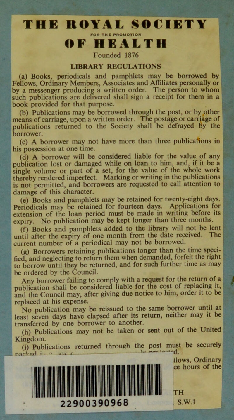 FOR THE PROMOTION OF HEALTH Founded 1876 LIBRARY REGULATIONS (a) Books, periodicals and pamphlets may be borrowed by Fellows, Ordinary Members, Associates and Affiliates personally or by a messenger producing a written order. The person to whom such publications are delivered shall sign a receipt for them in a book provided for that purpose. (b) Publications may be borrowed through the post, or by,other means of carriage, upon a written order. The postage or carriage of publications returned to the Society shall be defrayed by the borrower. (c) A borrower may not have more than three publications in his possession at one time. (d) A borrower will be considered liable for the value of any publication lost or damaged while on loan to him, and, if it be a single volume or part of a set, for the value of the whole work thereby rendered imperfect. Marking or writing in the publications is not permitted, and borrowers are requested to call attention to damage of this character. (e) Books and pamphlets may be retained for twenty-eight days. Periodicals may be retained for fourteen days. Applications for extension of the loan period must be made in writing before its expiry. No publication may be kept longer than three months. (f) Books and pamphlets added to the library will not be lent until after the expiry of one month from the date received. The current number of a periodical may not be borrowed. (g) Borrowers retaining publications longer than the time speci- fied, and neglecting to return them when demanded, forfeit the right to borrow until they be returned, and for such further time as may be ordered by the Council. Any borrower failing to comply with a request for the return of a publication shall be considered liable for the cost of replacing it, and the Council may, after giving due notice to him, order it to be replaced at his expense. No publication may be reissued to the same borrower until at least seven days have elapsed after its return, neither may it be transferred by one borrower to another. (h) Publications may not be taken or sent out of the United _ Kingdom. (i) Publications returned throueh the post must be securely naAwt i_. - uli r Xl. illows. Ordinary ce hours of the TH S.W.l 22900390968