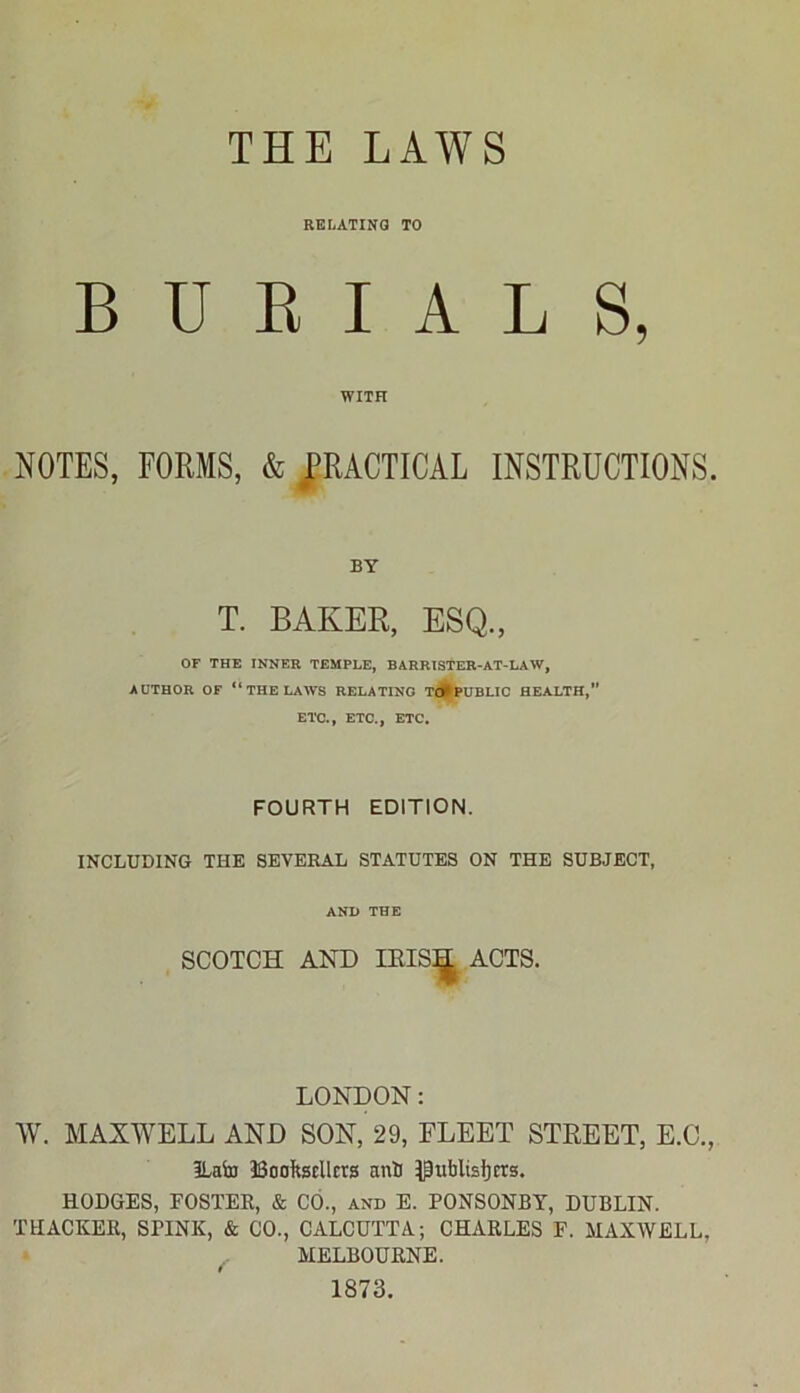 THE LAWS RELATING TO BURIALS, WITH NOTES, FORMS, & PRACTICAL INSTRUCTIONS. BY T. BAKER, ESQ., OF THE INNER TEMPLE, BARRISTER-AT-LAW, AUTHOR OF “THE LAWS RELATING TO^PUBLIC HEALTH,” ETC., ETC., ETC. FOURTH EDITION. INCLUDING THE SEVERAL STATUTES ON THE SUBJECT, AND THE SCOTCH AND IRIS^ ACTS. LONDON: W. MAXWELL AND SON, 29, FLEET STREET, E.C., ILafo JSoofetllcrs anti publishers. HODGES, FOSTER, & CO., and E. PONSONBY, DUBLIN. THACKER, SPINK, & CO., CALCUTTA; CHARLES F. MAXWELL, MELBOURNE. 1873.