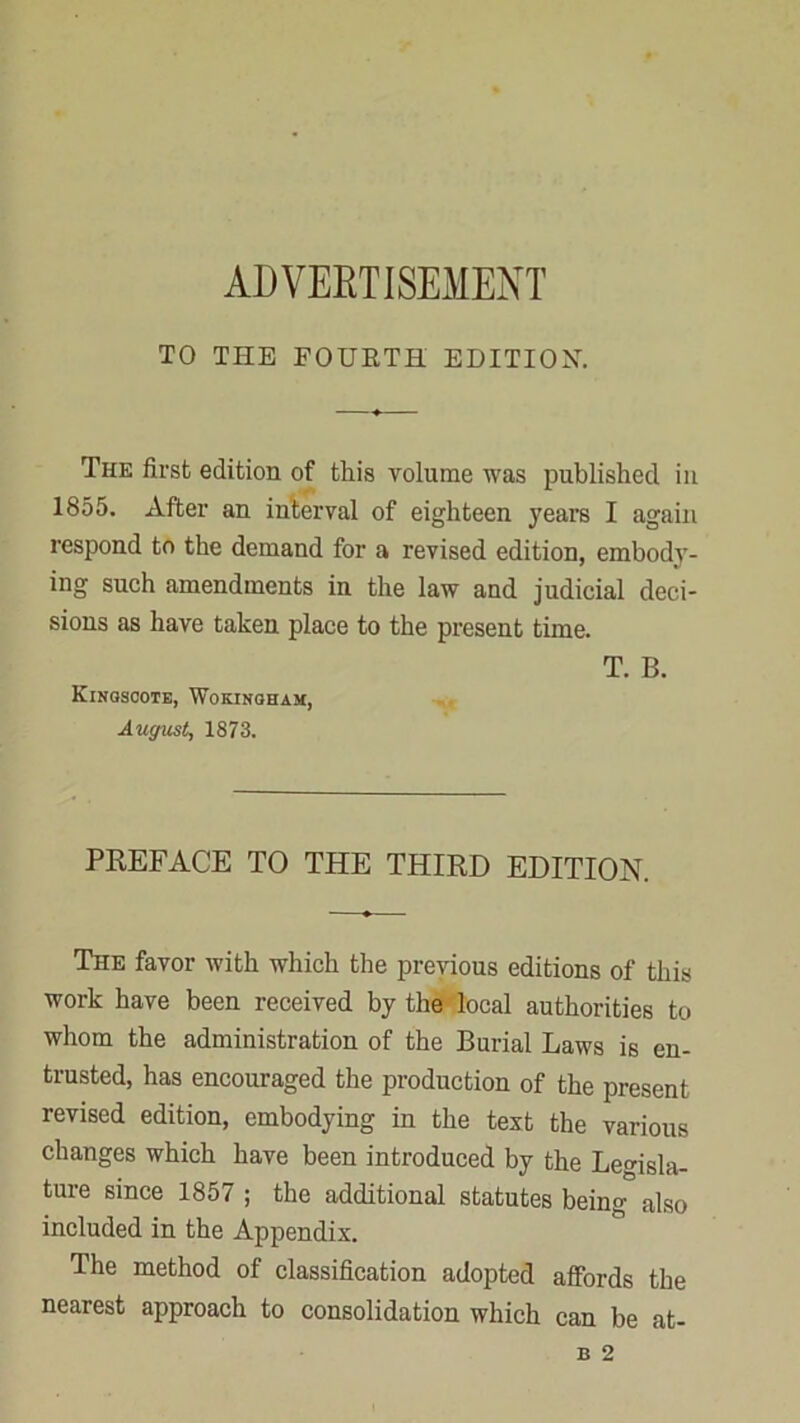 ADVERTISEMENT TO TI-IE FOURTH EDITION-. The first edition of this volume was published in 1855. After an interval of eighteen years I again respond to the demand for a revised edition, embody- ing such amendments in the law and judicial deci- sions as have taken place to the present time. Kingscote, Wokingham, August, 1873. T. B. PREFACE TO THE THIRD EDITION. The favor with which the previous editions of this work have been received by the-'local authorities to whom the administration of the Burial Laws is en- trusted, has encouraged the production of the present revised edition, embodying in the test the various changes which have been introduced by the Legisla- ture since 1857 ; the additional statutes being also included in the Appendix. The method of classification adopted affords the nearest approach to consolidation which can be at-