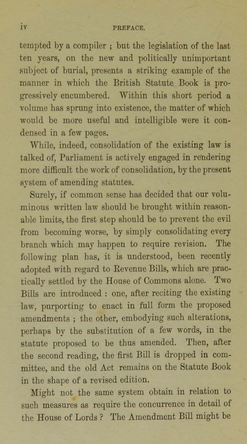 tempted by a compiler ; but the legislation of the last ten years, on the new and politically unimportant subject of burial, presents a striking example of the manner in which the British Statute Book is pro- gressively encumbered. Within this short period a volume has sprung into existence, the matter of which would be more useful and intelligible were it con- densed in a few pages. While, indeed, consolidation of the existing law is talked of, Parliament is actively engaged in rendering more difficult the work of consolidation, by the present system of amending statutes. Surely, if common sense has decided that our volu- minous written law should be brought within reason- able limits, the first step should be to prevent the evil from becoming worse, by simply consolidating every branch which may happen to require revision. The following plan has, it is understood, been recently adopted with regard to Revenue Bills, which are prac- tically settled by the House of Commons alone. Two Bills are introduced : one, after reciting the existing law, purporting to enact in full form the proposed amendments ; the other, embodying such alterations, perhaps by the substitution of a few words, in the statute proposed to be thus amended. Then, after the second reading, the first Bill is dropped in com- mittee, and the old Act remains on the Statute Book in the shape of a revised edition. Might not the same system obtain in relation to such measures as require the concurrence in detail of the House of Lords ? The Amendment Bill might be
