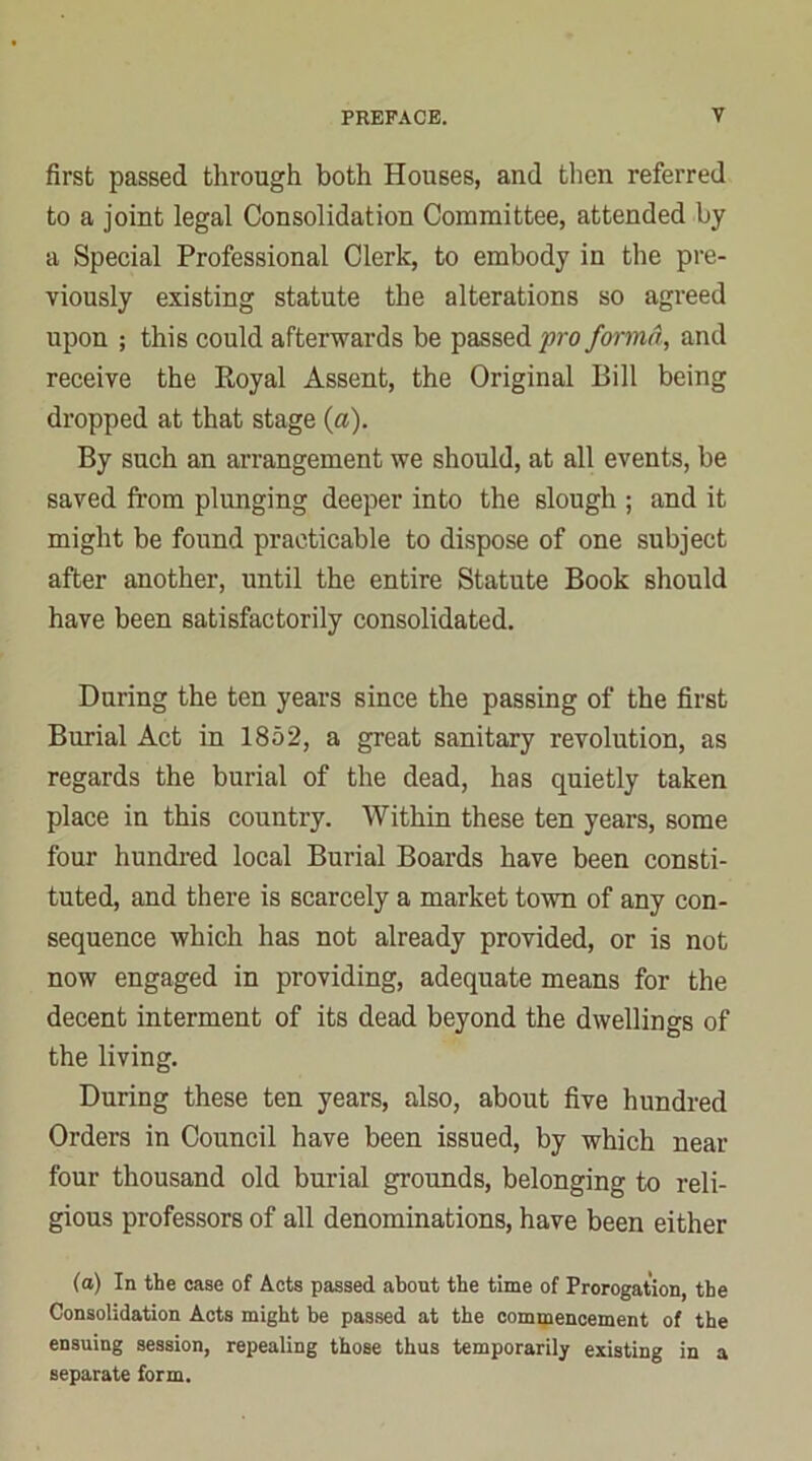 first passed through both Houses, and then referred to a joint legal Consolidation Committee, attended by a Special Professional Clerk, to embody in the pre- viously existing statute the alterations so agreed upon ; this could afterwards be passed pro forma, and receive the Royal Assent, the Original Bill being dropped at that stage {a). By such an arrangement we should, at all events, be saved from plunging deeper into the slough ; and it might be found practicable to dispose of one subject after another, until the entire Statute Book should have been satisfactorily consolidated. During the ten years since the passing of the first Burial Act in 1852, a great sanitary revolution, as regards the burial of the dead, has quietly taken place in this country. Within these ten years, some four hundred local Burial Boards have been consti- tuted, and there is scarcely a market town of any con- sequence which has not already provided, or is not now engaged in providing, adequate means for the decent interment of its dead beyond the dwellings of the living. During these ten years, also, about five hundred Orders in Council have been issued, by which near four thousand old burial grounds, belonging to reli- gious professors of all denominations, have been either (a) In the case of Acts passed about the time of Prorogation, the Consolidation Acts might be passed at the commencement of the ensuing session, repealing those thus temporarily existing in a separate form.