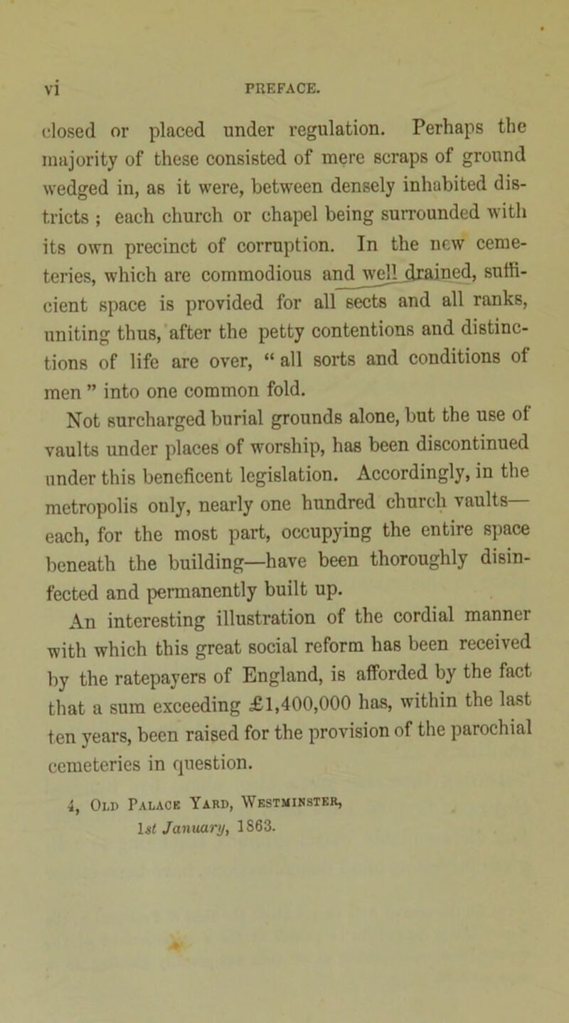 dosed or placed under regulation. Perhaps the majority of these consisted of mere scraps of ground wedged in, as it were, between densely inhabited dis- tricts ; each church or chapel being surrounded with its own precinct of corruption. In the new ceme- teries, which are commodious and well grained, suffi- cient space is provided for all sects and all ranks, uniting thus, after the petty contentions and distinc- tions of life are over, “ all sorts and conditions of men ” into one common fold. Not surcharged burial grounds alone, but the use ot vaults under places of worship, has been discontinued under this beneficent legislation. Accordingly, in the metropolis only, nearly one hundred church vaults— each, for the most part, occupying the entire space beneath the building—have been thoroughly disin- fected and permanently built up. An interesting illustration of the cordial manner with which this great social reform has been received by the ratepayers of England, is afforded by the fact that a sum exceeding £1,400,000 has, within the last ten years, been raised for the provision of the parochial cemeteries in question. i, Old Palack Yard, Westminster, ls« January, 1S63.