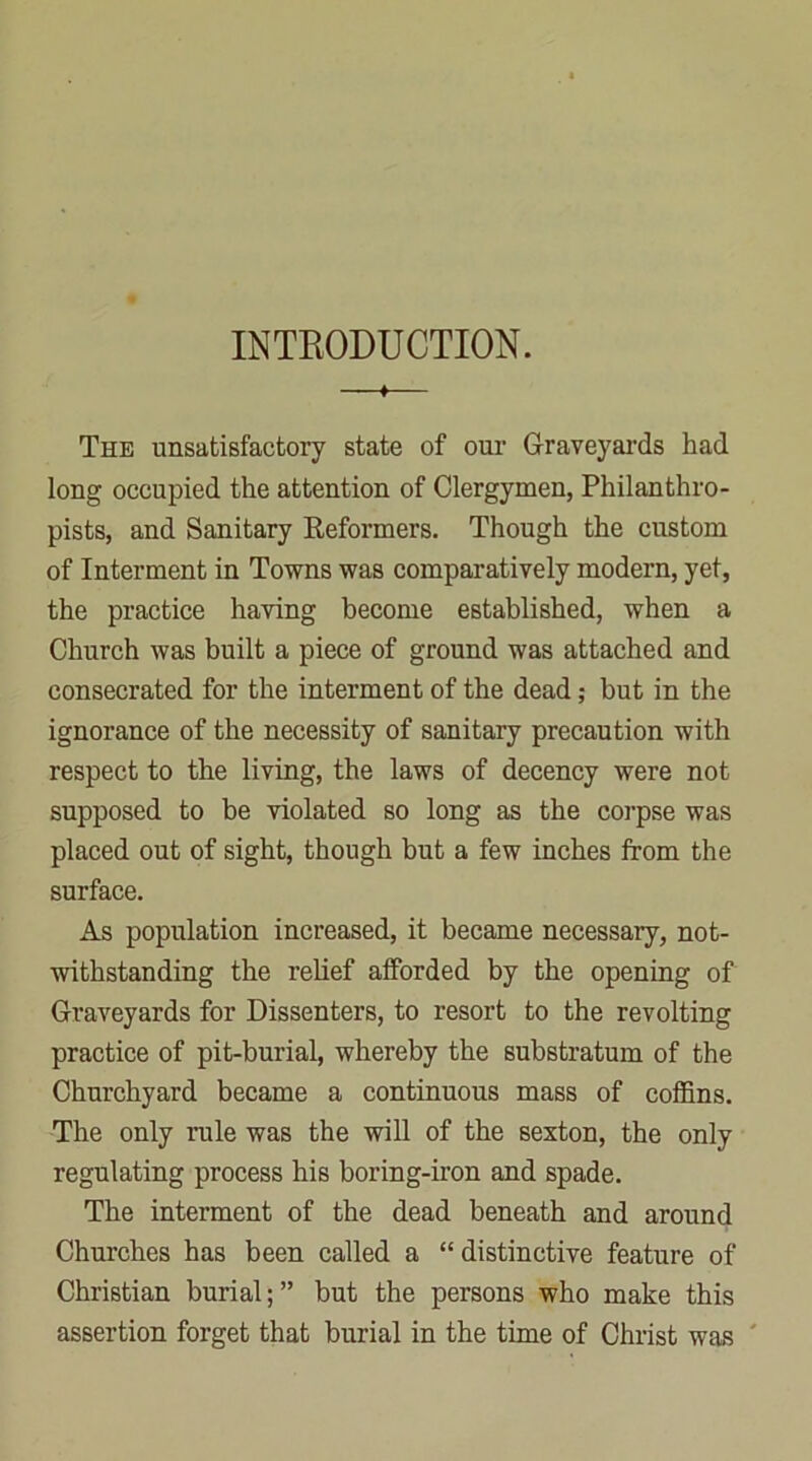 INTRODUCTION. * The unsatisfactory state of our Graveyards had long occupied the attention of Clergymen, Philanthro- pists, and Sanitary Reformers. Though the custom of Interment in Towns was comparatively modern, yet, the practice having become established, when a Church was built a piece of ground was attached and consecrated for the interment of the dead; but in the ignorance of the necessity of sanitary precaution with respect to the living, the laws of decency were not supposed to be violated so long as the corpse was placed out of sight, though but a few inches from the surface. As population increased, it became necessary, not- withstanding the relief afforded by the opening of Graveyards for Dissenters, to resort to the revolting practice of pit-burial, whereby the substratum of the Churchyard became a continuous mass of coffins. The only rule was the will of the sexton, the only regulating process his boring-iron and spade. The interment of the dead beneath and around Churches has been called a “ distinctive feature of Christian burial; ” but the persons who make this assertion forget that burial in the time of Christ was