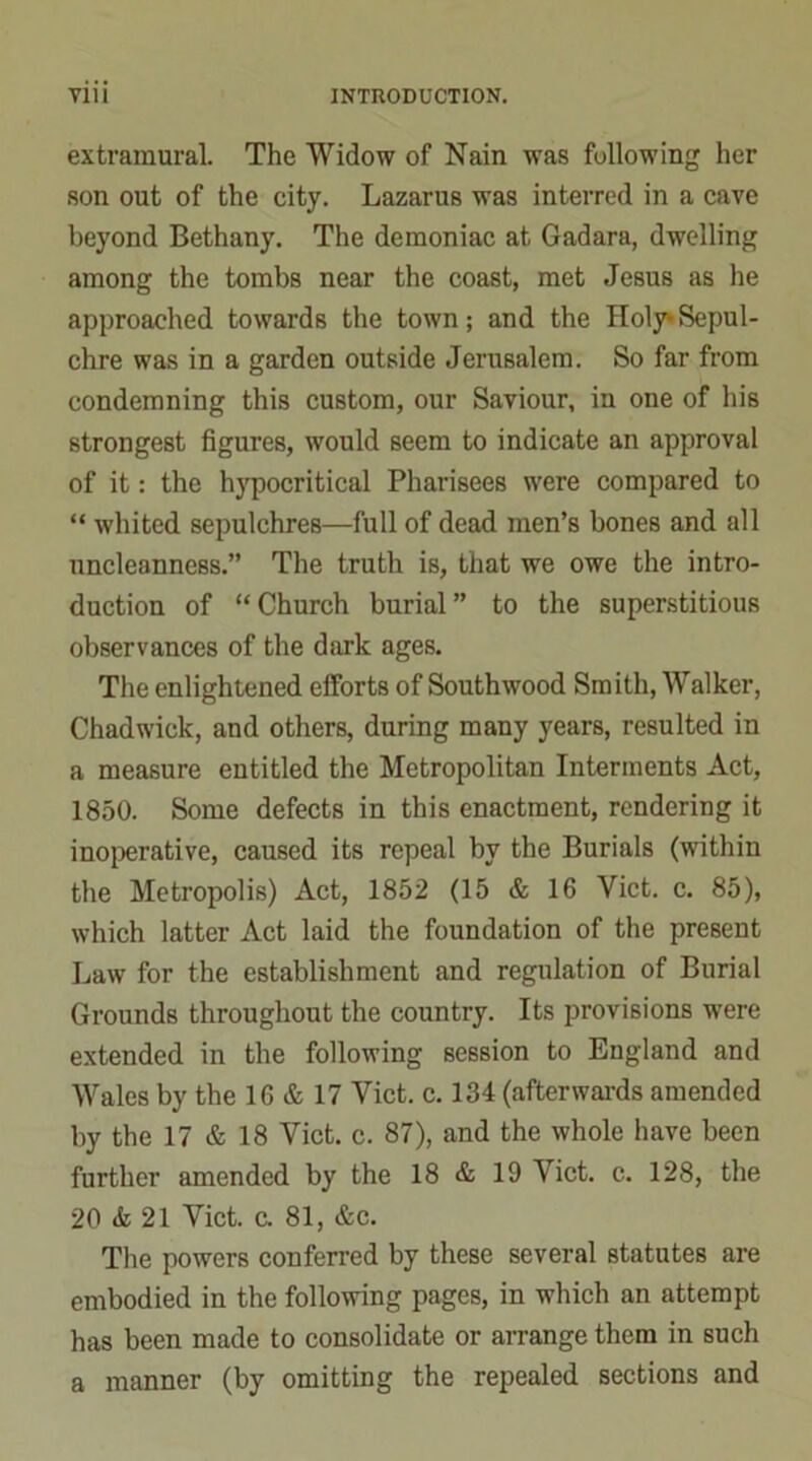 extramural. The Widow of Nain was following her son out of the city. Lazarus was interred in a cave beyond Bethany. The demoniac at Gadara, dwelling among the tombs near the coast, met Jesus as he approached towards the town; and the Holy*Sepul- chre was in a garden outside Jerusalem. So far from condemning this custom, our Saviour, in one of his strongest figures, would seem to indicate an approval of it: the hypocritical Pharisees were compared to “ whited sepulchres—full of dead men’s bones and all nncleanness.” The truth is, that we owe the intro- duction of “ Church burial ” to the superstitious observances of the dark ages. The enlightened efforts of Southwood Smith, Walker, Chadwick, and others, during many years, resulted in a measure entitled the Metropolitan Interments Act, 1850. Some defects in this enactment, rendering it inoperative, caused its repeal by the Burials (within the Metropolis) Act, 1852 (15 & 16 Viet. c. 85), which latter Act laid the foundation of the present Law for the establishment and regulation of Burial Grounds throughout the country. Its provisions were extended in the following session to England and Wales by the 16 & 17 Viet. c. 134 (afterwards amended by the 17 & 18 Viet. c. 87), and the whole have been further amended by the 18 & 19 Viet. c. 128, the 20 & 21 Viet. c. 81, &c. The powers conferred by these several statutes are embodied in the following pages, in which an attempt has been made to consolidate or arrange them in such a manner (by omitting the repealed sections and