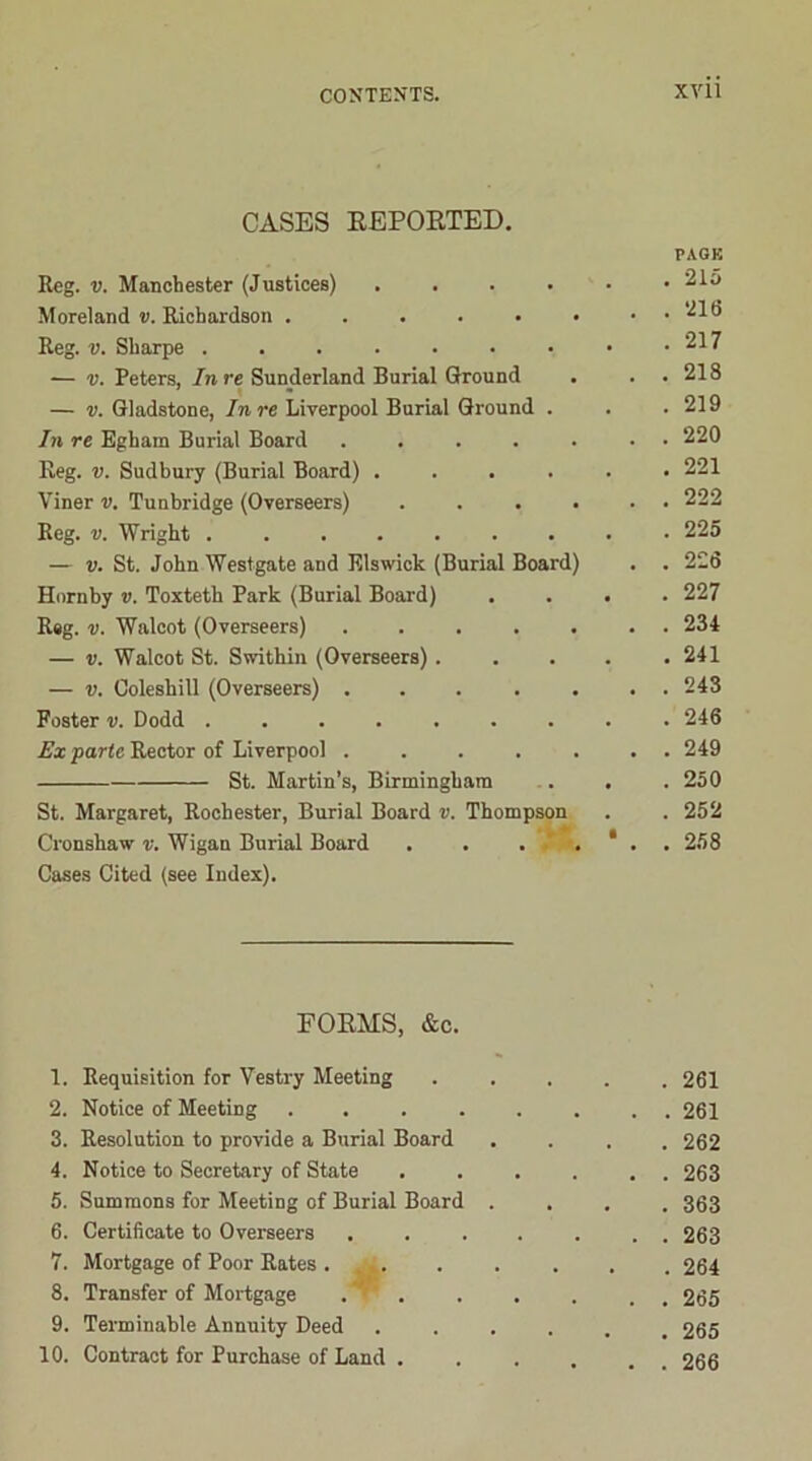 CASES REPORTED. Reg. v. Manchester (Justices) .... Moreland v. Richardson ...... Reg. v. Sharpe — v. Peters, In re Sunderland Burial Ground — v. Gladstone, In re Liverpool Burial Ground . In re Egham Burial Board ..... Reg. v. Sudbury (Burial Board) .... Viner v. Tunbridge (Overseers) . . . . Reg. v. Wright ....... — v. St. John Westgate and Elswick (Burial Board) Hornby v. Toxteth Park (Burial Board) R#g. v. Walcot (Overseers) — v. Walcot St. Swithin (Overseers) . — v. Coleshill (Overseers) Foster v. Dodd Ex parte Rector of Liverpool St. Martin’s, Birmingham St. Margaret, Rochester, Burial Board v. Thompson Cronshaw v. Wigan Burial Board . . . . Cases Cited (see Index). PAGE . 215 . 216 . 217 . 218 . 219 . 220 . 221 . 222 . 225 . 226 . 227 . 234 . 241 . 243 . 246 . 249 . 250 . 252 . 258 FORMS, &c. 1. Requisition for Vestry Meeting . 261 2. Notice of Meeting ..... . . 261 3. Resolution to provide a Burial Board . 262 4. Notice to Secretary of State . . 263 5. Summons for Meeting of Burial Board . . 363 6. Certificate to Overseers .... . . 263 7. Mortgage of Poor Rates .... . 264 8. Transfer of Mortgage . . . . 265 9. Terminable Annuity Deed . 265 10. Contract for Purchase of Land . . . 266