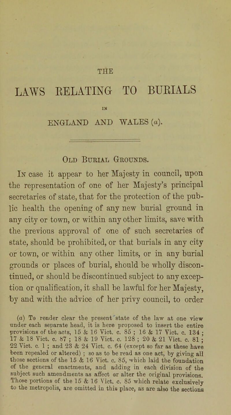 THE LAWS RELATING TO BURIALS IN ENGLAND AND WALES (a). Old Burial Grounds. In case it appear to her Majesty in council, upon the representation of one of her Majesty’s principal secretaries of state, that for the protection of the pub- lic health the opening of any new burial ground in any city or town, or within any other limits, save with the previous approval of one of such secretaries of state, should be prohibited, or that burials in any city or town, or within any other limits, or in any burial grounds or places of burial, should be wholly discon- tinued, or should be discontinued subject to any excep- tion or qualification, it shall be lawful for her Majesty, by and with the advice of her privy council, to order (a) To render clear the present state of the law at one view under each separate head, it is here proposed to insert the entire provisions of the acts, 15 & 16 Viet. c. 85 ; 16 & 17 Viet. c. 134 ; 17 fc 18 Viet. c. 87 ; 18 & 19 Viet. c. 128 ; 20 & 21 Viet. c. 81 ; 22 Viet. c. 1 ; and 23 & 24 Viet. c. 64 (except so far as these have been repealed or altered) ; so as to be read as one act, by giving all those sections of the 15 & 16 Viet. c. 85, which laid the foundation of the general enactments, and adding in each division of the subject such amendments as affect or alter the original provisions. Those portions of the 15 & 16 Viet. c. 85 which relate exclusively to the metropolis, are omitted in this place, as are also the sections