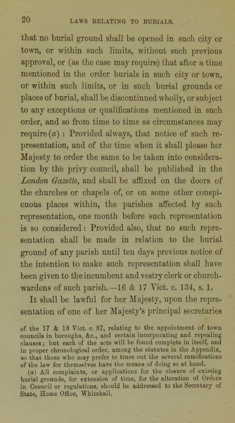 that no burial ground shall be opened in such city or town, or within such limits, without such previous approval, or (as the case may require) that after a time mentioned in the order burials in such city or town, or within such limits, or in such burial grounds or places of burial, shall be discontinued wholly, or subject to any exceptions or qualifications mentioned in such order, and so from time to time as circumstances may require (a) : Provided always, that notice of such re- presentation, and of the time when it shall please her Majesty to order the same to be taken into considera- tion by the privy council, shall be published in the London Gazette, and shall be affixed on the doors of the churches or chapels of, or on some other conspi- cuous places within, the parishes affected by such representation, one month before such representation is so considered: Provided also, that no such repre- sentation shall be made in relation to the burial ground of any parish until ten days previous notice of the intention to make such representation shall have been given to the incumbent and vestry clerk or church- wardens of such parish.—1G & 17 Yict. c. 134, s. 1. It shall be lawful for her Majesty, upon the repre- sentation of one of her Majesty’s principal secretaries of the 17 & 18 Viet. c. 87, relating to the appointment of town councils in boroughs, &c., and certain incorporating and repealing clauses; but each of the acts will be found complete in itself, and in proper chronological order, among the statutes in the Appendix, so that those who may prefer to trace out the several ramifications of the law for themselves have the means of doing so at hand. (a) All complaints, or applications for the closure of existing burial grounds, for extension of time, for the alteration of Orders in Council or regulations, should be addressed to the Secretary of State, Home Office, Whitehall.