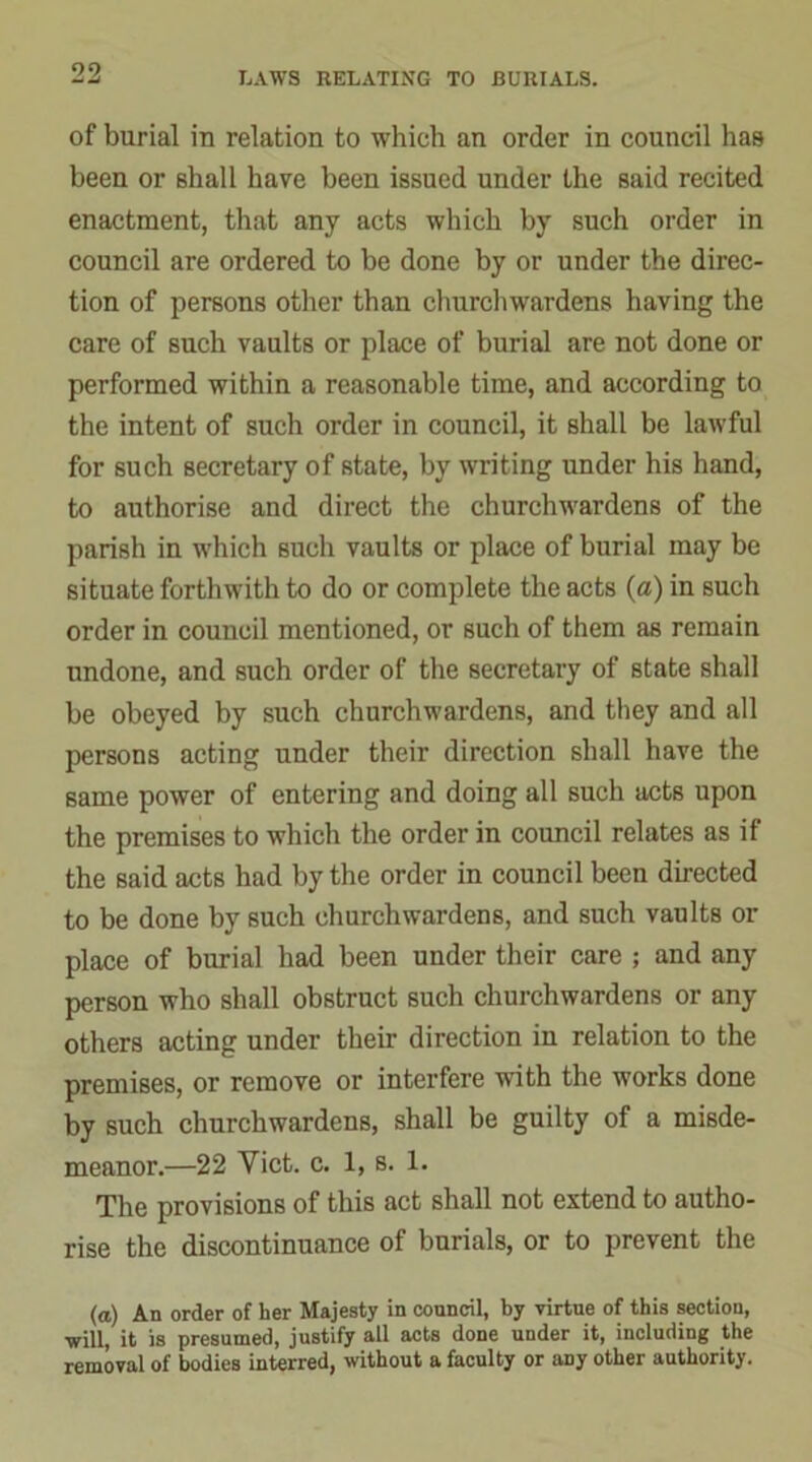 of burial in relation to which an order in council has been or shall have been issued under the said recited enactment, that any acts which by such order in council are ordered to be done by or under the direc- tion of persons other than churchwardens having the care of such vaults or place of burial are not done or performed within a reasonable time, and according to the intent of such order in council, it shall be lawful for such secretary of state, by writing under his hand, to authorise and direct the churchwardens of the parish in which such vaults or place of burial may be situate forthwith to do or complete the acts (a) in such order in council mentioned, or such of them as remain undone, and such order of the secretary of state shall be obeyed by such churchwardens, and they and all persons acting under their direction shall have the same power of entering and doing all such acts upon the premises to which the order in council relates as if the said acts had by the order in council been directed to be done by such churchwardens, and such vaults or place of burial had been under their care ; and any person who shall obstruct such churchwardens or any others acting under their direction in relation to the premises, or remove or interfere with the works done by such churchwardens, shall be guilty of a misde- meanor.—22 Yict. c. 1, s. 1. The provisions of this act shall not extend to autho- rise the discontinuance of burials, or to prevent the (a) An order of her Majesty in council, by virtue of this section, ■will, it is presumed, justify all acts done under it, including the removal of bodies interred, without a faculty or aDy other authority.