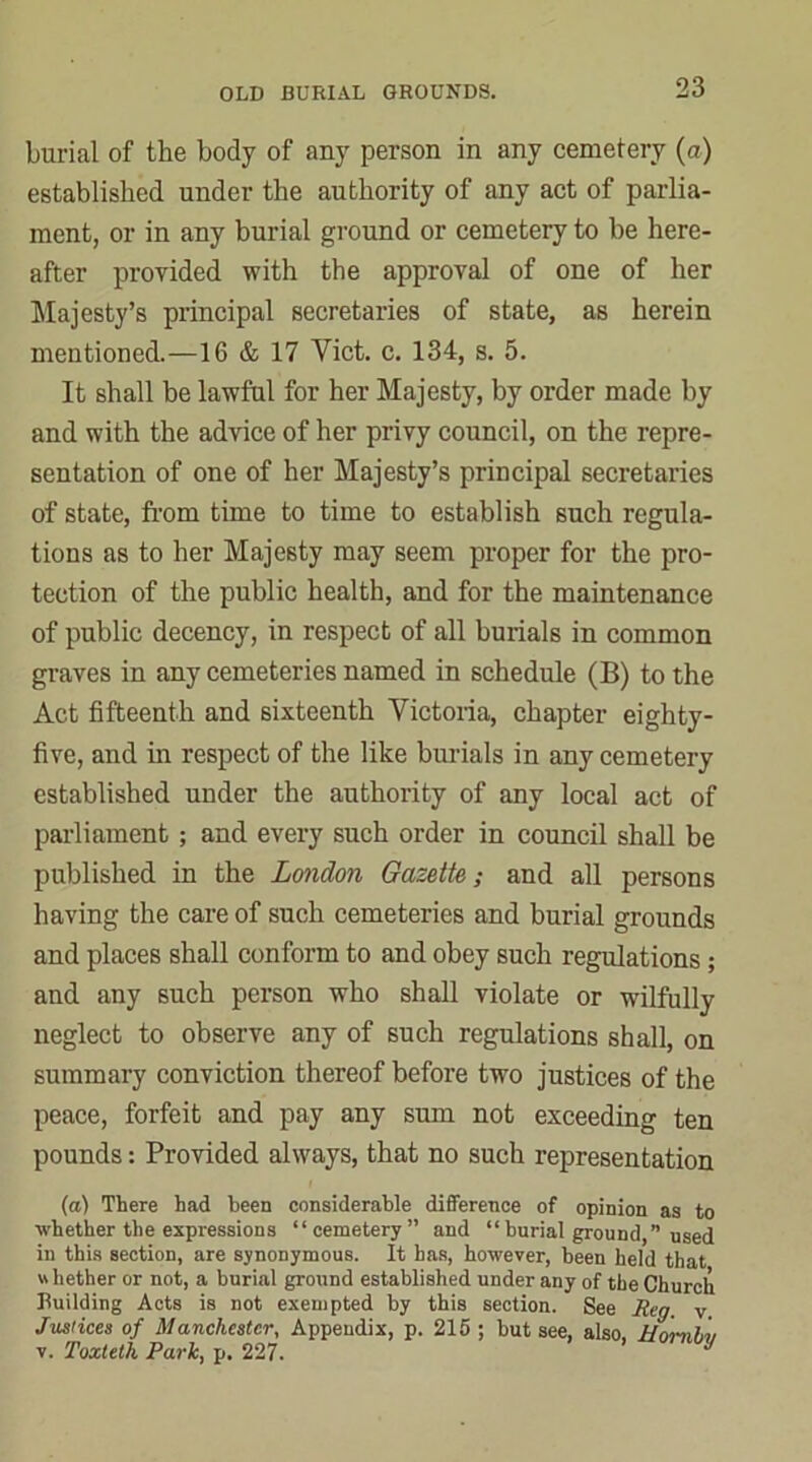 burial of the body of any person in any cemetery (a) established under the authority of any act of parlia- ment, or in any burial ground or cemetery to be here- after provided with the approval of one of her Majesty’s principal secretaries of state, as herein mentioned.—16 & 17 Viet. c. 134, s. 5. It shall be lawful for her Majesty, by order made by and with the advice of her privy council, on the repre- sentation of one of her Majesty’s principal secretaries of state, from time to time to establish such regula- tions as to her Majesty may seem proper for the pro- tection of the public health, and for the maintenance of public decency, in respect of all burials in common graves in any cemeteries named in schedule (B) to the Act fifteenth and sixteenth Victoria, chapter eighty- five, and in respect of the like burials in any cemetery established under the authority of any local act of parliament ; and every such order in council shall be published in the London Gazette; and all persons having the care of such cemeteries and burial grounds and places shall conform to and obey such regulations; and any such person who shall violate or wilfully neglect to observe any of such regulations shall, on summary conviction thereof before two justices of the peace, forfeit and pay any sum not exceeding ten pounds: Provided always, that no such representation (a) There had been considerable difference of opinion as to whether the expressions “cemetery” and “burial ground,” used in this section, are synonymous. It has, however, been held that whether or not, a burial ground established under any of the Church Building Acts is not exempted by this section. See Reg. v Justices of Manchester, Appendix, p. 215 ; but see, also Uanhu v. Toxteth Park, p. 227. J