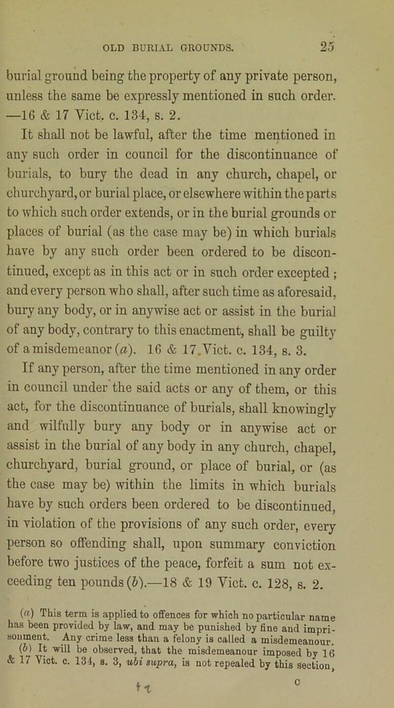 burial ground being the property of any private person, unless the same be expressly mentioned in such order. —16 & 17 Viet, c. 134, s. 2. It shall not be lawful, after the time mentioned in any such order in council for the discontinuance of burials, to bury the dead in any church, chapel, or churchyard, or burial place, or elsewhere within the parts to which such order extends, or in the burial grounds or places of burial (as the case may be) in which burials have by any such order been ordered to be discon- tinued, except as in this act or in such order excepted ; and every person who shall, after such time as aforesaid, bury any body, or in anywise act or assist in the burial of any body, contrary to this enactment, shall be guilty of a misdemeanor (a). 16 & 17.Vict. c. 134, s. 3. If any person, after the time mentioned in any order in council under the said acts or any of them, or this act, for the discontinuance of burials, shall knowingly and wilfully bury any body or in anywise act or assist in the burial of any body in any church, chapel, churchyard, burial ground, or place of burial, or (as the case may be) within the limits in which burials have by such orders been ordered to be discontinued, in violation of the provisions of any such order, every person so offending shall, upon summary conviction before two justices of the peace, forfeit a sum not ex- ceeding ten pounds (&).—18 & 19 Viet. c. 128, s. 2. (a) This term is applied to offences for which no particular name has been provided by law, and may be punished by line and impri- sonment. Any crime less than a felony is called a misdemeanour. (o) It will be observed, that the misdemeanour imposed by 16 & 17 Yict. c. 134, s. 3, ubi supra, is not repealed by this Section ft c