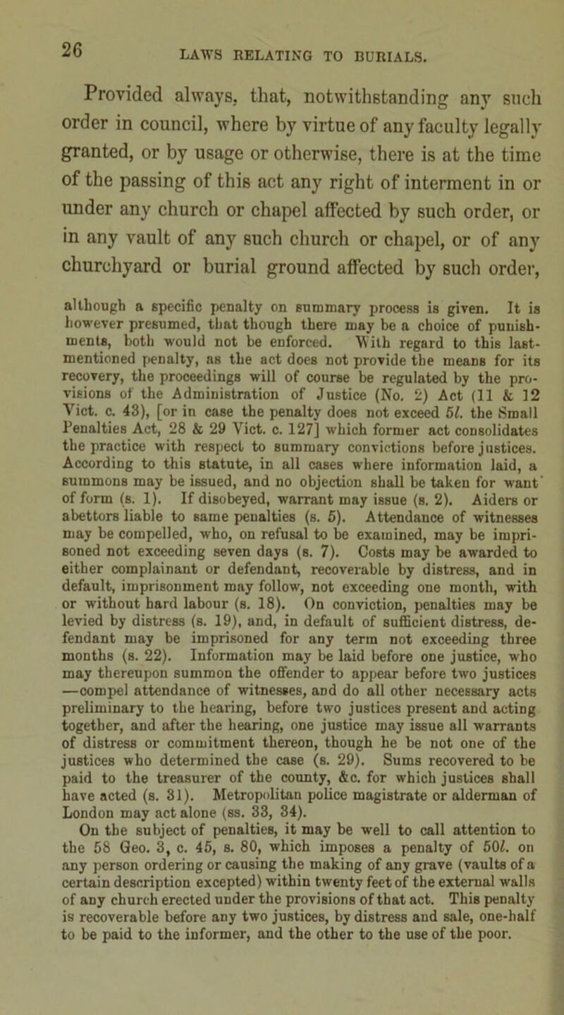 Provided always, that, notwithstanding any such order in council, where by virtue of any faculty legally granted, or by usage or otherwise, there is at the time of the passing of this act any right of interment in or under any church or chapel affected by such order, or in any vault of any such church or chapel, or of any churchyard or burial ground affected by such order, although a specific penalty on summary process is given. It is however presumed, that though there may be a choice of punish- ments, both would not be enforced. With regard to this last- mentioned penalty, as the act does not provide the means for its recovery, the proceedings will of course be regulated by the pro- visions of the Administration of Justice (No. 2) Act (11 & 12 Yict. c. 43), [or in case the penalty does not exceed 51. the Small Penalties Act, 28 & 29 Viet. c. 127] which former act consolidates the practice with respect to summary convictions before justices. According to this statute, in all cases where information laid, a summons may be issued, and no objection shall be taken for want' of form (s. 1). If disobeyed, warrant may issue (s. 2). Aiders or abettors liable to same penalties (s. 5). Attendance of witnesses may be compelled, who, on refusal to he examined, may be impri- soned not exceeding seven days (s. 7). Costs may be awarded to either complainant or defendant, recoverable by distress, and in default, imprisonment may follow, not exceeding one month, with or without hard labour (s. 18). On conviction, penalties may be levied by distress (s. 19), and, in default of sufficient distress, de- fendant may be imprisoned for any term not exceeding three months (s. 22). Information may be laid before one justice, who may thereupon summon the offender to appear before two justices —compel attendance of witnesses, and do all other necessary acts preliminary to the hearing, before two justices present and acting together, and after the hearing, one justice may issue all warrants of distress or commitment thereon, though he be not one of the justices who determined the case (s. 29). Sums recovered to be paid to the treasurer of the county, &c. for which justices shall have acted (s. 31). Metropolitan police magistrate or alderman of London may act alone (ss. 33, 34). On the subject of penalties, it may be well to call attention to the 58 Geo. 3, c. 45, s. 80, which imposes a penalty of 501. on any person ordering or causing the making of any grave (vaults of a certain description excepted) within twenty feet of the external walls of any church erected under the provisions of that act. This penalty is recoverable before any two justices, by distress and sale, one-half to be paid to the informer, and the other to the use of the poor.