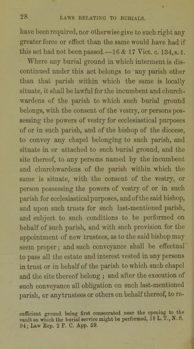 have been required, nor otherwise give to such righ t any greater force or effect than the same would have had if this act had not been passed.—16& 17 Viet. c. 134,s.4. Where any burial ground in which interment is dis- continued under this act belongs to any parish other than that parish within which the same is locally situate, it shall be lawful for the incumbent and church- wardens of the parish to which such burial ground belongs, with the consent of the vestry, or persons pos- sessing the powers of vestry for ecclesiastical purposes of or in such parish, and of the bishop of the diocese, to convey any chapel belonging to such parish, and situate in or attached to such burial ground, and the site thereof, to any persons named by the incumbent and churchwardens of the parish within which the same is situate, with the consent of the vestry, or person possessing the powers of vestry of or in such parish for ecclesiastical purposes, and of the said bishop, and upon such trusts for such last-mentioned parish, and subject to such conditions to be performed on behalf of such parish, and with such provision for the appointment of new trustees, as to the said bishop may seem proper; and such conveyance shall be effectual to pass all the estate and interest vested in any persons intrust or in behalf of the parish to which such chapel and the site thereof belong ; and after the execution of such conveyance all obligation on such last-mentioned parish, or any trustees or others on behalf thereof, to rc- sufficient ground being first consecrated near the opening to the vault on which the burial service might be performed, 18 L.T., N. S. 94; Law Rep. 2 P. C. App. 59.