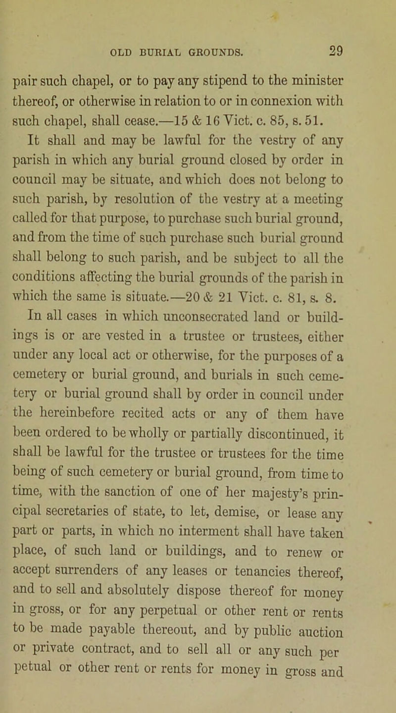 pair such chapel, or to pay any stipend to the minister thereof, or otherwise in relation to or in connexion with such chapel, shall cease.—15 & 16 Yict. c. 85, s. 51. It shall and may be lawful for the vestry of any parish in which any burial ground closed by order in council may be situate, and which does not belong to such parish, by resolution of the vestry at a meeting called for that purpose, to purchase such burial ground, and from the time of such purchase such burial ground shall belong to such parish, and be subject to all the conditions affecting the burial grounds of the parish in which the same is situate.—20 & 21 Yict. c. 81, s. 8. In all cases in which unconsecrated land or build- ings is or are vested in a trustee or trustees, either under any local act or otherwise, for the purposes of a cemetery or burial ground, and burials in such ceme- tery or burial ground shall by order in council under the hereinbefore recited acts or any of them have been ordered to be wholly or partially discontinued, it shall be lawful for the trustee or trustees for the time being of such cemetery or burial ground, from time to time, with the sanction of one of her majesty’s prin- cipal secretaries of state, to let, demise, or lease any part or parts, in which no interment shall have taken place, of such land or buildings, and to renew or accept surrenders of any leases or tenancies thereof, and to sell and absolutely dispose thereof for money in gross, or for any perpetual or other rent or rents to be made payable thereout, and by public auction or private contract, and to sell all or any such per petual or other rent or rents for money in gross and