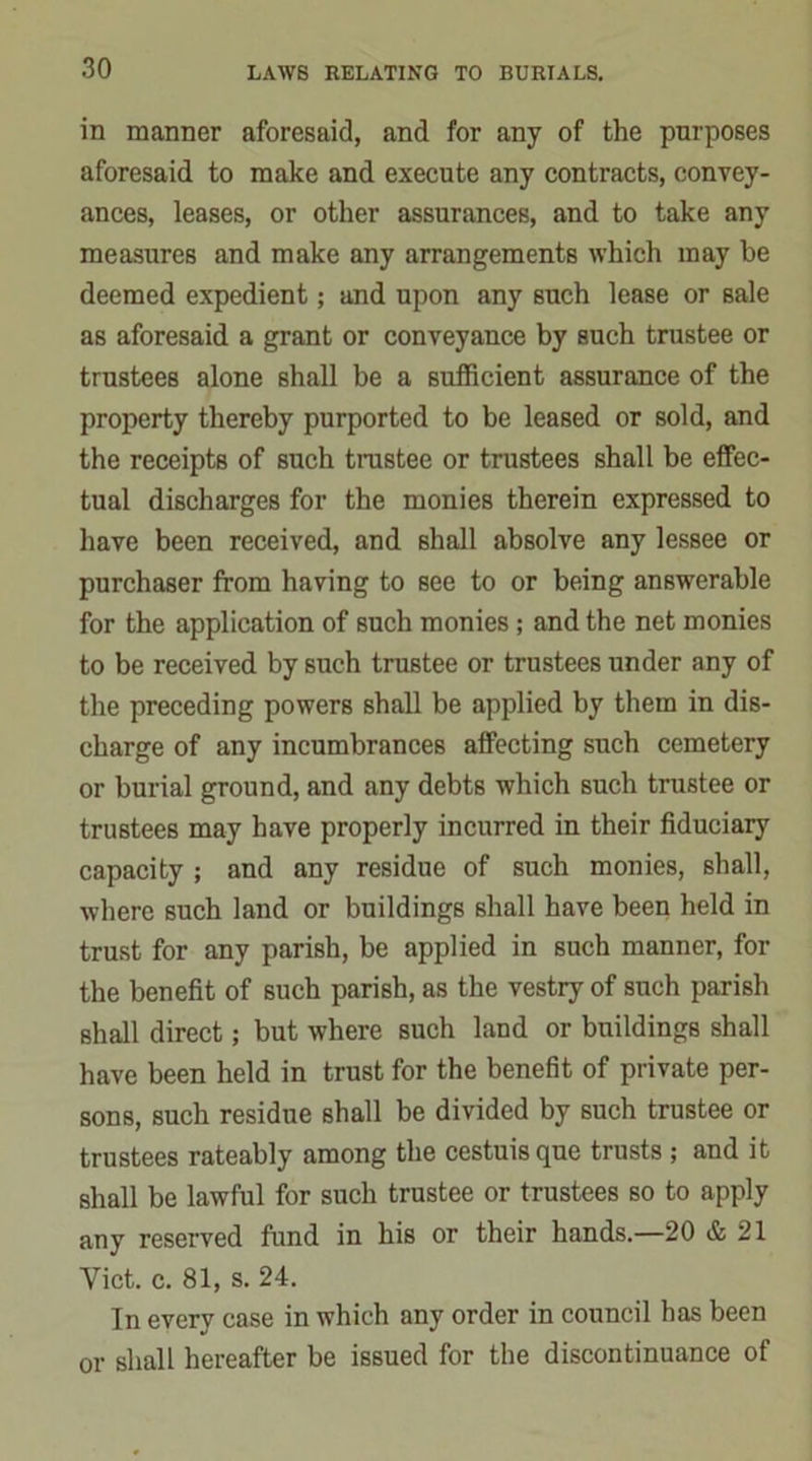 in manner aforesaid, and for any of the purposes aforesaid to make and execute any contracts, convey- ances, leases, or other assurances, and to take any measures and make any arrangements which may be deemed expedient; and upon any such lease or sale as aforesaid a grant or conveyance by such trustee or trustees alone shall be a sufficient assurance of the property thereby purported to be leased or sold, and the receipts of such trastee or trustees shall be effec- tual discharges for the monies therein expressed to have been received, and shall absolve any lessee or purchaser from having to see to or being answerable for the application of such monies; and the net monies to be received by such trustee or trustees under any of the preceding powers shall be applied by them in dis- charge of any incumbrances affecting such cemetery or burial ground, and any debts which such trustee or trustees may have properly incurred in their fiduciary capacity ; and any residue of such monies, shall, where such land or buildings shall have been held in trust for any parish, be applied in such manner, for the benefit of such parish, as the vestry of such parish shall direct; but where such land or buildings shall have been held in trust for the benefit of private per- sons, such residue shall be divided by such trustee or trustees rateably among the cestuisque trusts ; and it shall be lawful for such trustee or trustees so to apply any reserved fund in his or their hands.—20 & 21 Yict. c. 81, s. 24. In every case in which any order in council has been or shall hereafter be issued for the discontinuance of