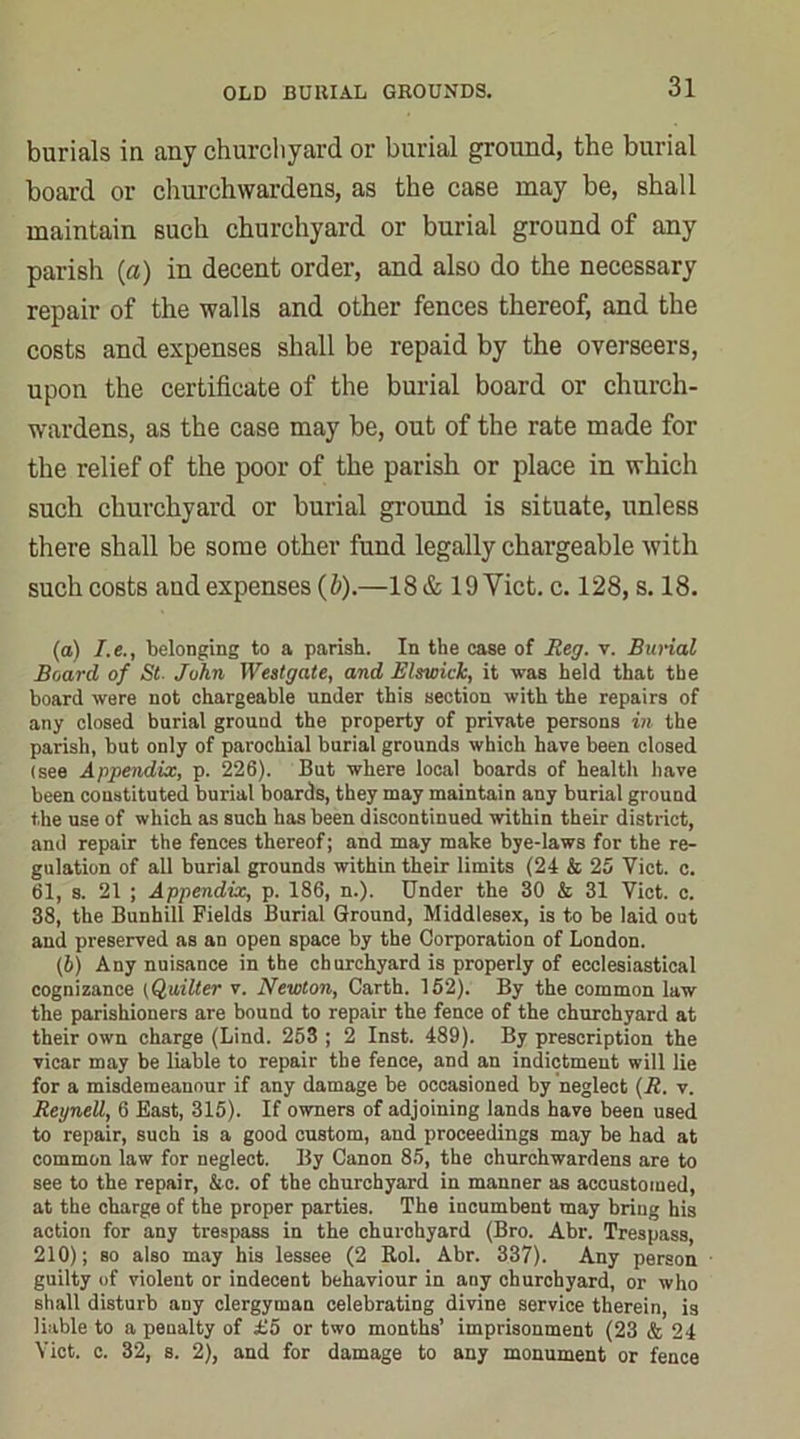 burials in any churchyard or burial ground, the burial board or churchwardens, as the case may be, shall maintain such churchyard or burial ground of any parish (a) in decent order, and also do the necessary repair of the walls and other fences thereof, and the costs and expenses shall be repaid by the overseers, upon the certificate of the burial board or church- wardens, as the case may be, out of the rate made for the relief of the poor of the parish or place in which such churchyard or burial ground is situate, unless there shall be some other fund legally chargeable with such costs aud expenses (b).—18 & 19 Viet. c. 128, s. 18. (a) I.e., belonging to a parish. In the case of Reg. v. Burial Board of St. John Westgate, and Elswick, it was held that the board were not chargeable under this section with the repairs of any closed burial ground the property of private persons in the parish, but only of parochial burial grounds which have been closed (see Appendix, p. 226). But where local boards of health have been constituted burial boards, they may maintain any burial ground the use of which as such has been discontinued within their district, and repair the fences thereof; and may make bye-laws for the re- gulation of all burial grounds within their limits (24 & 25 Yict. c. 61, s. 21 ; Appendix, p. 186, n.). Under the 30 & 31 Yict. c. 38, the Bunhill Fields Burial Ground, Middlesex, is to be laid out and preserved as an open space by the Corporation of London. (4) Any nuisance in the churchyard is properly of ecclesiastical cognizance (Quilter v. Newton, Carth. 152). By the common law the parishioners are bound to repair the fence of the churchyard at their own charge (Lind. 253 ; 2 Inst. 489). By prescription the vicar may be liable to repair the fence, and an indictment will lie for a misdemeanour if any damage be occasioned by neglect (R. v. Reynell, 6 East, 315). If owners of adjoining lands have been used to repair, such is a good custom, and proceedings may be had at common law for neglect. By Canon 85, the churchwardens are to see to the repair, &c. of the churchyard in manner as accustomed, at the charge of the proper parties. The incumbent may bring his action for any trespass in the churchyard (Bro. Abr. Trespass, 210); so also may his lessee (2 Rol. Abr. 337). Any person guilty of violent or indecent behaviour in any churchyard, or who shall disturb any clergyman celebrating divine service therein, is liable to a penalty of £5 or two months’ imprisonment (23 & 24 Yict. c. 32, s. 2), and for damage to any monument or fence
