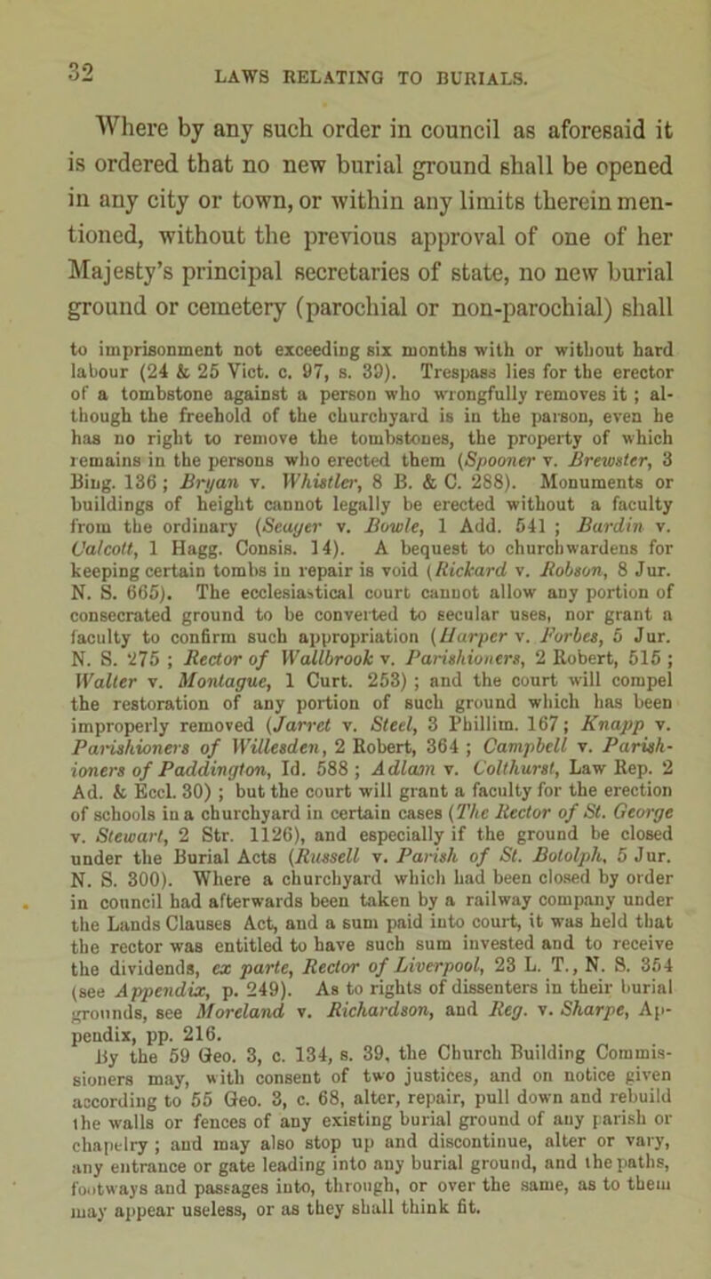 Where by any such order in council as aforesaid it is ordered that no new burial ground shall be opened in any city or town, or within any limits therein men- tioned, without the previous approval of one of her Majesty’s principal secretaries of state, no new burial ground or cemetery (parochial or non-parochial) shall to imprisonment not exceeding six months with or without hard labour (24 & 25 Viet. c. 97, s. 39). Trespass lies for the erector of a tombstone against a person who wrongfully removes it; al- though the freehold of the churchyard is in the parson, even he has no right to remove the tombstones, the property of which remains in the persons who erected them (Spooner v. Brewster, 3 Bing. 136 ; Bryan v. Whistler, 8 B. & C. 288). Monuments or buildings of height cannot legally be erected without a faculty from the ordinary (Scayer v. Bowie, 1 Add. 541 ; Burdin v. C’a/cott, 1 Hagg. Consis. 14). A bequest to churchwardens for beeping certain tombs in repair is void (Rickard v. Robson, 8 Jur. N. S. 665). The ecclesiastical court cannot allow any portion of consecrated ground to be converted to secular uses, nor grant a faculty to confirm such appropriation (liarper v. Forbes, 5 Jur. N. S. 275 ; Rector of Wallbrook v. Parishioners, 2 Robert, 615 ; Walter v. Montague, 1 Curt. 253) ; and the court will compel the restoration of any portion of such ground which has been improperly removed (Jarret v. Steel, 3 Phillim. 167; Knapp v. Parishioners of WiUesden, 2 Robert, 364 ; Campbell v. Parish- ioners of Paddington, Id. 588 ; A dlam v. Colthurst, Law Rep. 2 Ad. & Eccl. 30) ; but the court will grant a faculty for the erection of schools in a churchyard in certain cases (The Rector of St. George v. Stewart, 2 Str. 1126), and especially if the ground be closed under the Burial Acts (Russell v. Parish of St. Bololph, 5 Jur. N. S. 300). Where a churchyard which had been closed by order in council bad afterwards been taken by a railway company under the Lands Clauses Act, and a sum paid iuto court, it was held that the rector was entitled to have such sum invested and to receive the dividends, ex parte, Rector of Liverpool, 23 L. T., N. S. 354 (see Appendix, p. 249). As to rights of dissenters in their burial grounds, see Moreland v. Richardson, and Reg. v. Sharpe, Ap- pendix, pp. 216. By the 59 Geo. 3, c. 134, s. 39, the Church Building Commis- sioners may, with consent of two justices, and on notice given according to 55 Geo. 3, c. 68, alter, repair, pull down and rebuild the walls or fences of any existing burial ground of any parish or chapelry ; and may also stop up and discontinue, alter or vary, any entrance or gate leading into any burial ground, and the paths, footways and passages into, through, or over the same, as to them may appear useless, or as they shall think fit.