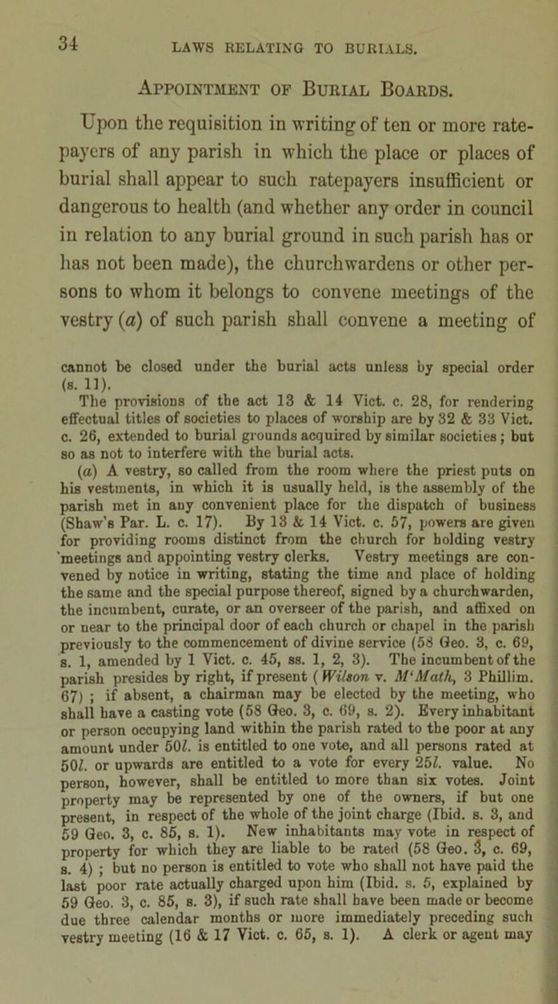 Appointment of Burial Boards. Upon the requisition in writing of ten or more rate- payers of any parish in which the place or places of burial shall appear to such ratepayers insufficient or dangerous to health (and whether any order in council in relation to any burial ground in such parish has or has not been made), the churchwardens or other per- sons to whom it belongs to convene meetings of the vestry (a) of 6uch parish shall convene a meeting of cannot be closed under the burial acts unless by special order (s. 11). The provisions of the act 13 & 14 Viet. c. 28, for rendering effectual titles of societies to places of worship are by 32 & 33 Viet, c. 26, extended to burial grounds acquired by similar societies; but so as not to interfere with the burial acts. (a) A vestry, so called from the room where the priest puts on his vestments, in which it is usually held, is the assembly of the parish met in auy convenient place for the dispatch of business (Shaw’s Par. L. c. 17). By 13 & 14 Viet. c. 57, powers are given for providing rooms distinct from the church for holding vestry meetings and appointing vestry clerks. Vestry meetings are con- vened by notice in writing, stating the time and place of holding the same and the special purpose thereof, signed by a churchwarden, the incumbent, curate, or an overseer of the parish, and affixed on or near to the principal door of each church or chapel in the parish previously to the commencement of divine service (58 Geo. 3, c. 69, s. 1, amended by 1 Viet. c. 45, ss. 1, 2, 3). The incumbent of the parish presides by right, if present ( Wilson v. M'Math, 3 Phillim. 67) ; if absent, a chairman may be elected by the meeting, who shall have a casting vote (58 Geo. 3, c. 69, s. 2). Every inhabitant or person occupying land within the parish rated to the poor at any amount under 507. is entitled to one vote, and all persons rated at 507. or upwards are entitled to a vote for every 257. value. No person, however, shall be entitled to more than six votes. Joint property may be represented by one of the owners, if but one present, in respect of the whole of the joint charge (Ibid. s. 3, and 59 Geo. 3, c. 85, s. 1). New inhabitants may vote in respect of property for which they are liable to be rated (58 Geo. 3, c. 69, s. 4) ; but no person is entitled to vote who shall not have paid the last poor rate actually charged upon him (Ibid. s. 5, explained by 59 Geo. 3, c. 85, s. 3), if such rate shall have been made or become due three calendar months or more immediately preceding such vestry meeting (16 & 17 Viet. c. 65, s. 1). A clerk or agent may